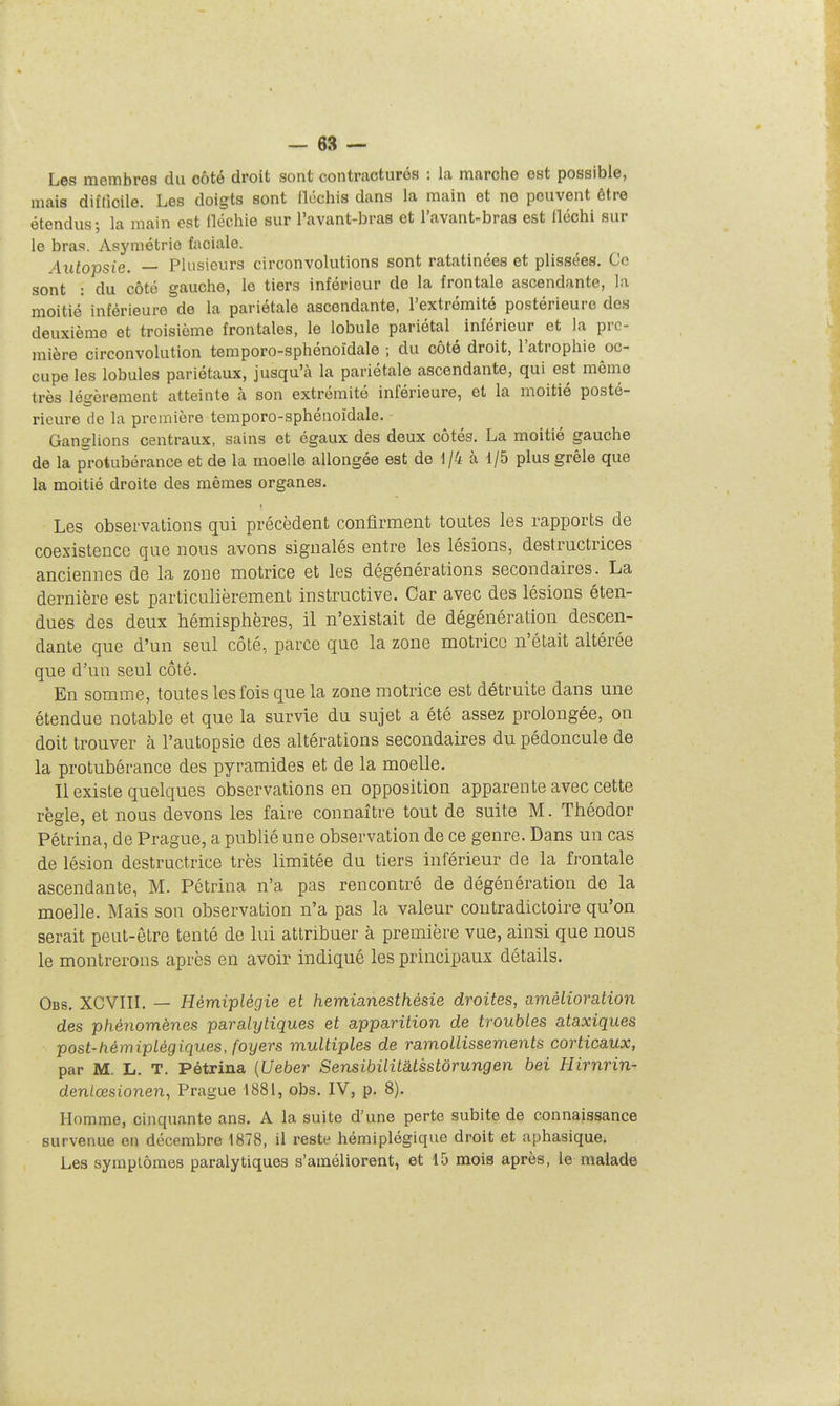 Les membres du côté droit sont contractures : la marche est possible, mais diflicile. Les doigts sont lléchis dans la main et ne peuvent être étendus; la main est iléchie sur l'avant-bras et l'avant-bras est lléchi sur le bras. Asymétrie faciale. Autopsie. — Plusieurs circonvolutions sont ratatinées et plissées. Ce sont : du côté gauche, le tiers inférieur de la frontale ascendante, la moitié inférieure de la pariétale ascendante, l'extrémité postérieure des deuxième et troisième frontales, le lobule pariétal inférieur et la pre- mière circonvolution temporo-sphénoïdale ; du côté droit, l'atrophie oc- cupe les lobules pariétaux, jusqu'à la pariétale ascendante, qui est même très lét'èrement atteinte à son extrémité inférieure, et la moitié posté- rieure de la première temporo-sphénoïdale. Ganglions centraux, sains et égaux des deux côtés. La moitié gauche de la protubérance et de la moelle allongée est de 1/4 à 1/5 plus grêle que la moitié droite des mêmes organes. Les observations qui précèdent confirment toutes les rapports de coexistence que nous avons signalés entre les lésions, destructrices anciennes de la zone motrice et les dégénérations secondaires. La dernière est particulièrement instructive. Car avec des lésions éten- dues des deux hémisphères, il n'existait de dégénération descen- dante que d'un seul côté, parce que la zone motrice n'était altérée que d'un seul côté. En somme, toutes les fois que la zone motrice est détruite dans une étendue notable et que la survie du sujet a été assez prolongée, on doit trouver à l'autopsie des altérations secondaires du pédoncule de la protubérance des pyramides et de la moelle. Il existe quelques observations en opposition apparente avec cette règle, et nous devons les faire connaître tout de suite M. Théodor Pétrina, de Prague, a publié une observation de ce genre. Dans un cas de lésion destructrice très limitée du tiers inférieur de la frontale ascendante, M. Pétrina n'a pas rencontré de dégénération de la moelle. Mais sou observation n'a pas la valeur contradictoire qu'on serait peut-être tenté de lui attribuer à première vue, ainsi que nous le montrerons après en avoir indiqué les principaux détails. Obs. XCVIIL — Hémiplégie et hemianesthésie droites, amélioration des phénomènes paralytiques et apparition de troubles ataxiques post-tiémiplégiques, foyers multiples de ramollissements corticaux, par M. L. T. Pétrina [Ueber Sensibilitatsstôrungen bei Hirnrin- denlœsionen, Prague 1881, obs. IV, p. 8). Homme, cinquante ans. A la suite d'une perte subite de connaissance survenue en décembre 1878, il reste hémiplégique droit et aphasique. Les symptômes paralytiques s'améliorent, et 15 mois après, le malade