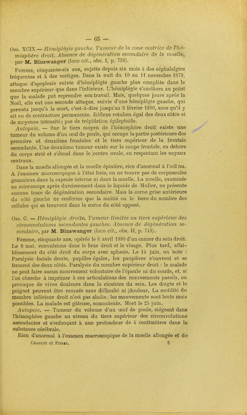 Obs. XCIX— Hémiplégie gauche. Tumeur de la zone motrice de Vhé- misphère droit. Absence de dégènération secondaire de la moelle, par M. Binswang-er (loco cit., obs. I, p. 739). Femme, cinquante-six ans, sujette depuis six mois à des céphalalgies fréquentes et à des vertiges. Dans la nuit du 10 au H novembre 1879, attaque d'apoplexie suivie d'hémiplégie gauche plus complète dans le membre supérieur que dans l'inférieur. L'hémiplégie s'améliora au point que la malade put reprendre son travail. Mais, quelques jours après la Noël, elle eut une seconde attaque, suivie d'une hémiplégie gauche, qui persista jusqu'à la mort, c'est-à-dire jusqu'au 9 février 1880, sans qu'il y ait eu de contracture permanente. Réflexe rotulien égal des deux côtés et de moyenne intensité ; pas de trépidation épileptoïde. Autopsie. — Sur le tiers moyen de l'hémisphère droit existe une tumeur du volume d'un œuf de poule, qui occupe la partie postérieure des première et deuxième frontales et le tiers supérieur de la frontale ascendante. Une deuxième tumeur existe sur la coupe frontale, en dehors du corps strié et s'étend dans le [centre ovale, en respectant les noyaux centraux. Dans la moelle allongée et la moelle épinière, rien d'anormal à l'œil nu. A l'examen ' microscopique à l'état frais, on ne trouve pas de corpuscules granuleux dans la capsule interne ni dans la moelle. La moelle, examinée au microscope après durcissement dans le liquide de MuUer, ne présente aucune trace de dégénération secondaire. Mais la corne grise antérieure du côté gauche ne renferme que la moitié ou le tiers du nombre des cellules qui se trouvent dans la corne du côté opposé. Obs. g. — Hémiplégie droite. Tumeur limitée au tiers supérieur des circonvolutions ascendantes gauches. Absence de dégénération se- condaire, par M. Binswanger (loco cit., obs. II, p. 743).. Femme, cinquante ans, opérée le 6 avril 1880 d'un cancer du sein droit. Le 6 mai, convulsions dans le bras droit et le visage. Plus tard, affai- blissement du côté droit du corps avec aphasie. Le 14 juin, on note : Paralysie faciale droite, pupilles égales, les paupières s'ouvrent et se ferment des deux côtés. Paralysie du membre supérieur droit : le malade ne peut faire aucun mouvement volontaire de l'épaule ni du coude, et, si l'on cherche à imprimer à ces articulations des mouvements passifs, on provoque de vives douleurs dans la cicatrice du sein. Les doigts et le poignet peuvent être remués sans difficulté ni [douleur. La motilité du membre inférieur droit n'est pas abolie ; les mouvements sont lents mais possibles. La malade est gâteuse, somnolente. Mort le 25 juin. Autopsie. — Tumeur du volume d'un œuf de poule, siégeant dans l'hémisphère gauche au niveau du tiers supérieur des circonvolutions ascendantes et s'enfonçant à une profondeur de 4 centimètres dans la substance cérébrale. Rien d'anormal à l'examen macroscopique de'la moelle allongée et de ChARCOT et PlTRBS. 5