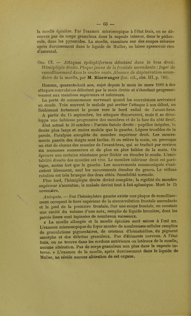 la moelle épinicro. Par l'examen microscopique à l'état frais, on ne dé- couvre pas de corps granuleux dans la capsule interne, dans le pédon- cule, dans les pyramides. La moelle, examinée sur des coupes colorées après durcissement dans le liquide de Muller, ne laisse apercevoir rien d'anormal. Obs. ci. — Attaques èpileptiformes débutant dans le bras droit. Hémiplégie droite. Plaque jaune de la frontale ascendante : foyer de ramollissement dans le centre ovale. Absence de dégénération secon- daire de la moelle, par M. Binswanger {loc. cit., obs. III, p. 746). Homme, quarante-huit ans, sujet depuis le mois de mars 1880 à des attaques convulsives débutant par la main droite et s'étendant progressi- vement aux membres supérieurs et inférieurs. La perte de connaissance survenait quand les convulsions arrivaient au coude. Très souvent le malade put arrêter l'attaque à son début, en fléchissant fortement le pouce vers le bord radial de l'avant-bras. A partir du 15 septembre, les attaques disparurent, mais il se déve- loppa une faiblesse progressive des membres et de la face du côté droit. État actuel le 30 octobre : Parésie faciale droite : pupilles inégales, la droite plus large et moins mobile que la gauche. Légers troubles de la parole. Paralysie complète du membre supérieur droit. Les mouve- ments passifs des doigts sont faciles. Si on relève la main, on provoque un état de cionus des muscles de l'avant-bras, qui se traduit par environ six secousses successives et de plus en plus faibles de la main. On éprouve une certaine résistance pour fléchir ou étendre le coude. L'exci- tabilité directe des muscles est vive. Le membre inférieur droit est paré- tique, moins fort que le gauche. Les mouvements communiqués s'exé- cutent librement, sauf les mouvements étendus du genou. Le réflexe rotulien est très brusque des deux côtés. Sensibilité normale. Plus tard, l'hémiplégie droite devint complète ; la rigidité du membre supérieur s'accentua ; le malade devint tout à fait aphasique. Mort le 25 novembre. Autopsie. — Sur l'hémisphère gauche existe une plaque de ramollisse- ment occupant le tiers'supérieur de la circonvolution frontale ascendante et le pied de la première frontale. Sur une coupe frontale, on constate une cavité du volume d'une noix, remplie de liquide brunâtre, dont les parois lisses sont tapissées de nombreux vaisseaux. c La moelle allongée et la moelle épinière sont saines à l'œil nu. L'examen microscopique du foyer montre de nombreuses cellules remplies de granulations pigmentaires, de cristaux d'hématoïdine, du pigment amorphe et des détritus granuleux. Pas d'éléments nerveux. A l'état frais, on ne trouve dans les cordons antérieurs ou latéraux de la moelle, aucune altération. Pas de corps granuleux non plus dans la capsule in- terne. » L'examen de la moelle, après durcissement dans le liquide de Muller, ne révèle aucune altération de cet organe. 1