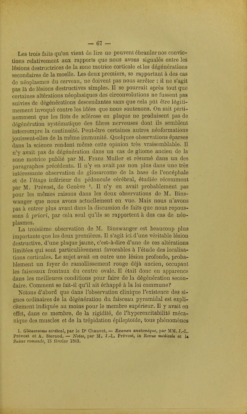 Les trois faits qu'on vient de lire no peuvent ébranler nos convic- tions relativement aux rapports que nous avons signalés entre les lésions destructrices de la zone motrice corticale et les dégénôrations secondaires de la moelle. Les deux premiers, se rapportant à des cas de néoplasmes du cerveau, ne doivent pas nous arrêter : il ne s'agit pas là de lésions destructives simples. Il se pourrait après tout que certaines altérations néoplasiques des circonvolutions ne fassent pas suivies de dégénérations descendantes sans que cela pût être légiti- mement invoqué contre les idées que nous soutenons. On sait perti- nemment que les îlots de sclérose en plaque ne produisent pas de dégénération systématique des fibres nerveuses dont ils semblent interrompre la continuité. Peut-être certaines autres néoformations jouissent-elles de la même immunité. Quelques observations éparses dans la science rendent même cette opinion très vraisemblable. Il n'y avait pas de dégénéralion dans un cas de gliome ancien de la zone motrice publié par M. Franz Muller et résumé dans un des paragraphes précédents. Il n'y en avait pas non plus dans une très intéressante observation de gliosarcome de la base de l'encéphale et de l'étage inférieur du pédoncule cérébral, étudiée récemment par M. Prévost, de Genève ^ Il n'y en avait probablemènt pas pour les mêmes raisons dans les deux observations de M. Bins- wanger que nous avons actuellement en vue. Mais nous n'avons pas à entrer plus avant dans la discussion de faits que nous repous- sons à priori, par cela seul qu'ils se rapportent à des cas de néo- plasmes. La troisième observation de M. Binswanger est beaucoup plus importante que les deux premières. Il s'agit ici d'une véritable lésion destructive, d'une plaque jaune, c'est-à-dire d'une de ces altérations limitées qui sont particulièrement favorables à l'étude des localisa- tions corticales. Le sujet avait en outre une lésion profonde, proba- blement un foyer de ramollissement rouge déjà ancien, occupant les faisceaux frontaux du centre ovale. Il était donc en apparence dans les meilleures conditions pour faire de la dégénération secon- daire. Comment se fait-il qu'il ait échappé à la loi commune? Notons d'abord que dans l'observation clinique l'existence des si- gnes ordinaires de la dégénération du faisceau pyramidal est expli- citement indiquée au moins pour le membre supérieur. Il y avait en eifet, dans ce membre, de la rigidité, de l'hyperexcitabilité méca- nique des muscles et de la trépidation épileptoïde, tous phénomènes 1. Gliosarcome cérébral, par le D' Chauvet. — Examen anatomique, par MM. J.-L. Prévost et A. Sternod. — Notas, par M. J.-L. Prévost, in Revue médicale et la Suisse romande, 15 février 1883.