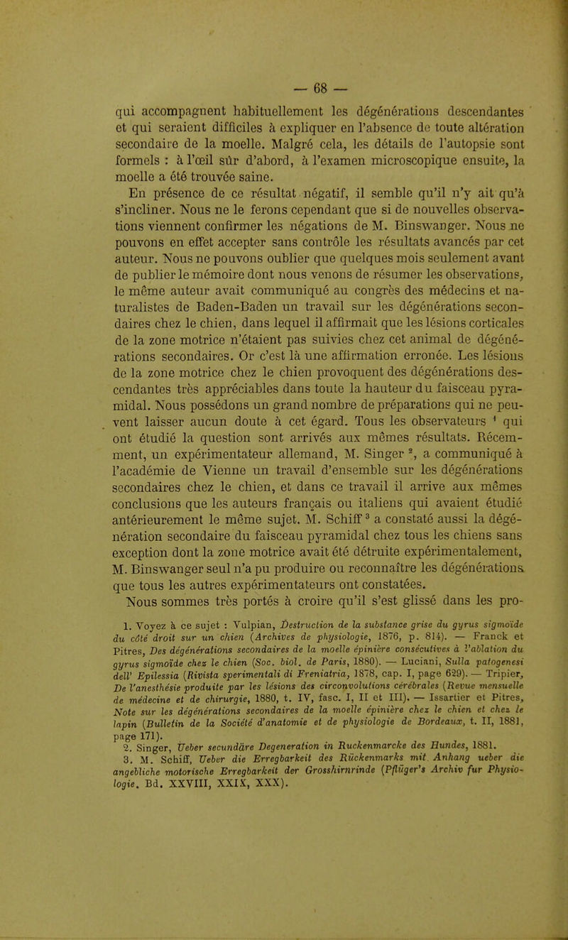qui accompagnent habituellement les dégénérations descendantes et qui seraient difficiles à expliquer en l'absence de toute altération secondaire de la moelle. Malgré cela, les détails de l'autopsie sont formels : à l'œil sûr d'abord, à l'examen microscopique ensuite, la moelle a été trouvée saine. En présence de ce résultat négatif, il semble qu'il n'y ait qu'à s'incliner. Nous ne le ferons cependant que si de nouvelles observa- tions viennent confirmer les négations de M. Binswanger. Nous ne pouvons en effet accepter sans contrôle les résultats avancés par cet auteur. Nous ne pouvons oublier que quelques mois seulement avant de publier le mémoire dont nous venons de résumer les observations, le même auteur avait communiqué au congrès des médecins et na- turalistes de Baden-Baden un travail sur les dégénérations secon- daires chez le chien, dans lequel il affirmait que les lésions corticales de la zone motrice n'étaient pas suivies chez cet animal de dégéné- rations secondaires. Or c'est là une affirmation erronée. Les lésions de la zone motrice chez le chien provoquent des dégénérations des- cendantes très appréciables dans toute la hauteur du faisceau pyra- midal. Nous possédons un grand nombre de préparations qui ne peu- vent laisser aucun doute à cet égard. Tous les observateurs ^ qui ont étudié la question sont arrivés aux mêmes résultats. Récem- ment, un expérimentateur allemand, M. Singer ^, a communiqué à l'académie de Vienne un travail d'ensemble sur les dégénérations secondaires chez le chien, et dans ce travail il arrive aux mêmes conclusions que les auteurs français ou italiens qui avaient étudié antérieurement le même sujet. M. Schiff ^ a constaté aussi la dégé- nération secondaire du faisceau pyramidal chez tous les chiens sans exception dont la zone motrice avait été détruite expérimentalement, M. Binswanger seul n'a pu produire ou reconnaître les dégénérations que tous les autres expérimentateurs ont constatées. Nous sommes très portés à croire qu'il s'est glissé dans les pro- 1. Voyez à ce sujet : Vulpian, Destruction de la substance grise du gyrus sigmoïde du côté droit sur un chien (Archives de physiologie, 1876, p. 814). — Franck et Pitres, Des dégénérations secondaires de la moelle épinière consécutives à Vablation du gyrus sigmoïde chez le chien (Soc. biol. de Paris, 1880). — Luciani, Sulla patogenesi delV Epilessia [Rivista sperimentali di Freniatria, 1878, cap. I, page 629). — Tripier, De l'anesthésie produite par les lésions des circonvolutions cérébrales [Revue mensuelle de médecine et de chirurgie, 1880, t. IV, fasc. I, II et III). — Issartier et Pitres, Note sur les dégénérations secondaires de la moelle épinière chez le chien et chez le lapin [Bulletin de la Société d'anatomie et de physiologie de Bordeau-x, t. II, 1881, page 171). 2. Singer, tleber secundàre Degeneration in Ruckenmarcke des Hundes, 1881. 3. M. Schiff, Ueber die Erregbarkeit des Rûckenmarks mit Anhang ueber die angehliche motorische Erregbarkeit der Grosshirnrinde [Pflûger's Archiv fur Physio- logie. Bd. XXVIII, XXIX, XXX).
