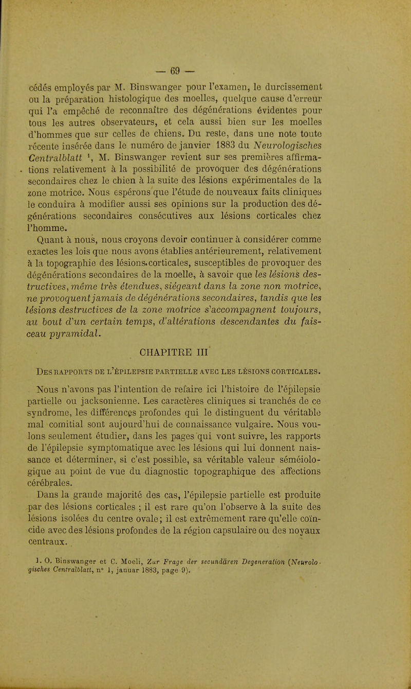 cédés employés par M. Binswangcr pour l'examen, le durcissement ou la préparation histologique des moelles, quelque cause d'erreur qui l'a empêché de reconnaître des dégénérations évidentes pour tous les autres observateurs, et cela aussi Lien sur les moelles d'hommes que sur celles de chiens. Du reste, dans une note toute récente insérée dans le numéro de janvier 1883 du Neurologisches Centralblatt S M. Binswanger revient sur ses premières affirma- - lions relativement à la possibilité de provoquer des dégénérations secondaires chez le chien à la suite des lésions expérimentales de la zone motrice. Nous espérons que l'étude de nouveaux faits cliniquea le conduira à modifier aussi ses opinions sur la production des dé- générations secondaires consécutives aux lésions corticales chez l'homme. Quant à nous, nous croyons devoir continuer à considérer comme exactes les lois que nous avons établies antérieurement, relativement à la topographie des lésions.corticales, susceptibles de provoquer des dégénérations secondaires de la moelle, à savoir que les lésions des- tructives, même très étendues, siégeant dans la zone non motrice, ne provoquent jamais de dégénérations secondaires, tandis que les lésions destructives de la zone motrice s''accompagnent toujours, au bout d'un certain temps, d'altérations descendantes du fais- ceau pyramidal. CHAPITRE m' Des RAPPORTS de l'épilepsie partielle avec les lésions corticales. Nous n'avons pas l'intention de refaire ici l'histoire de l'épilepsie partielle ou jacksonienne. Les caractères cliniques si tranchés de ce syndrome, les difTérencgs profondes qui le distinguent du véritable mal comitial sont aujourd'hui de connaissance vulgaire. Nous vou- lons seulement étudier, dans les pages qui vont suivre, les rapports de l'épilepsie symptomatique avec les lésions qui lui donnent nais- sance et déterminer, si c'est possible, sa véritable valeur séméiolo- gique au point de vue du diagnostic topographiqne des affections cérébrales. Dans la grande majorité des cas, l'épilepsie partielle est produite par des lésions corticales ; il est rare qu'on l'observe à la suite des lésions isolées du centre ovale; il est extrêmement rare qu'elle coïn- cide avec des lésions profondes de la région capsulaire ou des noyaux centraux. ]. 0. Binswanger et C. Moeli, Zur Frage der secundàren Degeneralion {Neurolo- gisches Centralblatt, n° 1, januar 1883, page 9).