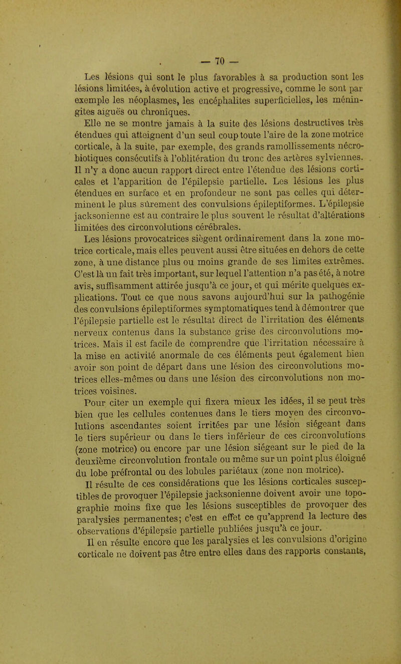 Les lésions qui sont le plus favorables à sa production sont les lésions limitées, à évolution active et progressive, comme le sont par exemple les néoplasmes, les encéphalites superficielles, les ménin- gites aiguës ou chroniques. Elle ne se montre jamais à la suite des lésions destructives très étendues qui atteignent d'un seul coup toute l'aire de la zone motrice corticale, h la suite, par exemple, des grands ramollissements nécro- biotiques consécutifs à l'oblitération du tronc des artères sylviennes. Il n'y a donc aucun rapport direct entre l'étendue des lésions corti- cales et l'apparition de l'épilepsie partielle. Les lésions les plus étendues en surface et en profondeur ne sont pas celles qui déter- minent le plus sûrement des convulsions ôpileptiformes. L'épilepsie jacksonienne est au contraire le plus souvent le résultat d'altérations limitées des circonvolutions cérébrales. Les lésions provocatrices siègent ordinairement dans la zone mo- trice corticale, mais elles peuvent aussi être situées en dehors de cette zone, à une distance plus ou moins grande de ses limites extrêmes. C'est là un fait très important, sur lequel l'attention n'a pas été, à notre avis, suffisamment attirée jusqu'à ce jour, et qui mérite quelques ex- plications. Tout ce que nous savons aujourd'hui sur la pathogénie des convulsions épileptiformes symptomatiques tend à démontrer que l'épilepsie partielle est le résultat direct de l'irritation des éléments nerveux contenus dans la substance grise des circonvolutions mo- trices. Mais il est facile de comprendre que l'irritation nécessaire à la mise en activité anormale de ces éléments peut également bien avoir son point de départ dans une lésion des circonvolutions mo- trices elles-mêmes ou dans une lésion des circonvolutions non mo- trices voisines. Pour citer un exemple qui fixera mieux les idées, il se peut très bien que les cellules contenues dans le tiers moyen des circonvo- lutions ascendantes soient irritées par une lésion siégeant dans le tiers supérieur ou dans le tiers inférieur de ces circonvolutions (zone motrice) ou encore par une lésion siégeant sur le pied de la deuxième circonvolution frontale ou même sur un point plus éloigné du lobe préfrontal ou des lobules pariétaux (zone non motrice). Il résulte de ces considérations que les lésions corticales suscep- tibles de provoquer l'épilepsie jacksonienne doivent avoir une topo- graphie moins fixe que les lésions susceptibles de provoquer des paralysies permanentes; c'est en effet ce qu'apprend la lecture des observations d'épilepsie partielle publiées jusqu'à ce jour. Il en résulte encore que les paralysies et les convulsions d'origine corticale ne doivent pas être entre elles dans des rapports constants,