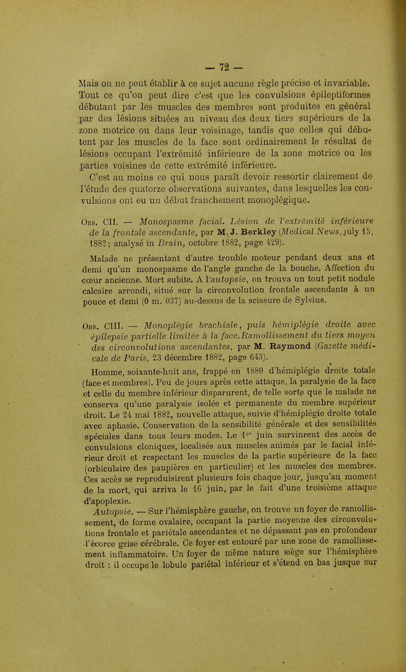 Mais on ne peut établir à ce sujet aucune règle précise et invariable. Tout ce qu'on peut dire c'est que les convulsions épileptiformes débutant par les muscles des membres sont produites en général par des lésions situées au niveau des deux tiers supérieurs de la zone motrice ou dans leur voisinage, tandis que celles qui débu- tent par les muscles de la face sont ordinairement le résultat de lésions occupant l'extrémité inférieure de la zone motrice ou les parties voisines de cette extrémité inférieure. C'est au moins ce qui nous paraît devoir ressortir clairement de l'étude des quatorze observations suivantes, dans lesquelles les con- vulsions ont eu un début franchement monoplégique. Obs. ch. — Monospasme facial. Lésion de l'extrémité inférieure de la frontale ascendante, par M. J. Berkley (Medicai News.july 15, 1882; analysé in Brain, octobre 1882, page 429). Malade ne présentant d'autre trouble moteur pendant deux ans et demi qu'un monospasme de l'angle gauche de la bouche. Affection du cœur ancienne. Mort subite. A l'autopsie, on trouva un tout petit nodule calcaire arrondi, situé sur la circonvolution frontale ascendante à un pouce et demi (0 m. 037) au-dessus de la scissure de Sylvius. Obs. cm. — Monoplégie brachiale, puis hémiplégie droite avec épilepsie partielle limitée à la face. Ramollissement du tiers moyen ' des circonvolutions ascendantes, par M. Raymond {Gazette médi- cale de Paris, 23 décembre 1882, page 643). Homme, soixante-huit ans, frappé en 1880 d'hémiplégie droite totale (face et membres). Peu de jours après cette attaque, la paralysie de la face et celle du membre inférieur disparurent, de telle sorte que le malade ne conserva qu'une paralysie isolée et permanente du membre supérieur droit. Le 24 mai 1882, nouvelle attaque, suivie d'hémiplégie droite totale avec aphasie. Conservation de la sensibilité générale et des sensibilités spéciales dans tous leurs modes. Le l-^' juin survinrent des accès de convulsions cloniques, localisés aux muscles animés par le facial infé- rieur droit et respectant les muscles de la partie supérieure de la face (orbiculaire des paupières en particulier) et les muscles des membres. Ces accès se reproduisirent plusieurs fois chaque jour, jusqu'au moment de la mort, qui arriva le 16 juin, par le fait d'une troisième attaque d'apoplexie. Autopsie. — Sur l'hémisphère gauche, on trouve un foyer de ramollis- sement, de forme ovalaire, occupant la partie moyenne des circonvolu- tions frontale et pariétale ascendantes et ne dépassant pas en profondeur l'ècorce grise cérébrale. Ce foyer est entouré par une zone de ramollisse- ment inflammatoire. Un foyer de même nature siège sur l'hémisphère droit : il occupe le lobule pariétal inférieur et s'étend en bas jusque sur