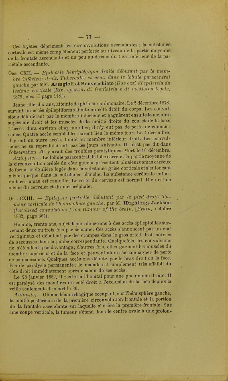 Ces kystes dépriment les circonvolutions ascendantes; la substance corticale est môme complètement perforée au niveau do la partie moyenne de la frontale ascendante et un peu au-dessus du tiers inférieur de la pa- riétale ascendante. Obs. CXII. — Epilepsie hémiplégique droite débutant par le mem- bre inférieur droit. Tubercules caséeux dans le lobule paracentral gauche, par MM. Assagioli et Bonvecchiato (Due casi diopilessia da lesione corticale [Riv. sperim. di freniatria e di medicina légale, 1879, obs. II page 118]). Jeune fille, dix ans, atteinte de phthisie pulmonaire. Le 2 décembre 1878, survint un accès épileptiforme limité au côté droit du corps. Les convul- sions débutèrent par le membre inférieur et gagnèrent ensuite le membre supérieur droit et les muscles de la moitié droite du cou et de la face. L'accès dura environ cinq minutes ; il n'y eut pas de perte de connais- sance. Quatre accès semblables eurent lieu le même jour. Le 4 décembre, il y eut un autre accès, limité au membre inférieur droit. Les convul- sions ne se reproduisirent pas les jours suivants. Il n'est pas dit dans l'observation s'il y avait des troubles paralytiques. Mort le 16 décembre. Autopsie. — Le lobule paracentral, le lobe carré et la partie moyenne de la circonvolution crétée du côté gauche présentent plusieurs amas caséeux de forme irrégulière logés dans la substance grise corticale et s'enfonçant même jusque dans la substance blanche. La substance cérébrale entou- rant ces amas est ramollie. Le reste du cerveau est normal. Il en est de même du cervelet et du mésocéphale. Obs. CXIII. — Epilepsie partielle débutant par le pied droit. Tu- meur corticale de l'hémisphère gauche, par M. HugWings-Jackson {Localised convulsions from tumour of the brain, [Brain, octobre 1882, page 364). Homme, trente ans, sujet depuis douze ans à des accès épileptoïdes sur- venant deux ou trois fois par semaine. Ces accès s'annoncent par un état vertigineux et débutent par des crampes dans le gros orteil droit suivies de secousses dans la jambe correspondante. Quelquefois, les convulsions ne s'étendent pas davantage ; d'autres fois, elles gagnent les muscles du membre supérieur et de la face et peuvent alors s'accompagner de perte de connaissance. Quelques accès ont débuté par le bras droit ou la face. Pas de paralysie permanente ; le malade est simplement très affaibli du côté droit immédiatement après chacun de ses accès. Le 28 janvier 1882, il rentre à l'hôpital pour une pneumonie droite. Il est paralysé des membres du côté droit à l'exclusion de la face depuis la veille seulement et meurt le 30. Autopsie. — Gliome hémorrhagique occupant, sur l'hémisphère gauche, la moitié postérieure de la première circonvolution frontale et la portion de la frontale ascendante sur laquelle s'insère la première frontale. Sur une coupe verticale, la tumeur s'étend dans le centre ovale à une profon-