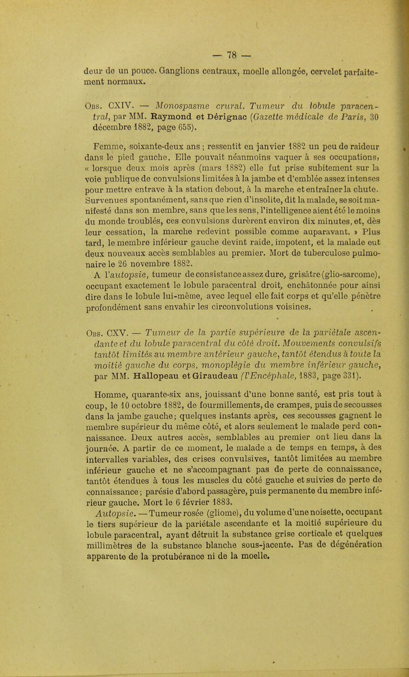 deur de un pouce. Ganglions centraux, moelle allongée, cervelet parfaite- ment normaux. Obs. CXIV. — Monospasme crural. Tumeur du lobule paracen- tral, par MM. Raymond et Dérig-nac {Gazette médicale de Paris, 30 décembre 1882, page 655). Femme, soixante-deux ans ; ressentit en janvier 1882 un peu de raideur dans le pied gauche. Elle pouvait néanmoins vaquer à ses occupations, « lorsque deux mois après (mars 1882) elle fut prise subitement sur la voie publique de convulsions limitées à la jambe et d'emblée assez intenses pour mettre entrave à la station debout, à la marche et entraîner la chute. Survenues spontanément, sans que rien d'insolite, dit la malade, se soit ma- nifesté dans son membre, sans que les sens, l'intelligence aient été le moins du monde troublés, ces convulsions durèrent environ dix minutes, et, dès leur cessation, la marche redevint possible comme auparavant. » Plus tard, le membre inférieur gauclie devint raide, impotent, et la malade eut deux nouveaux accès semblables au premier. Mort de tuberculose pulmo- naire le 26 novembre 1882. A Vautopsie, tumeur de consistance assez dure, grisâtre (glio-sarcome), occupant exactement le lobule paracentral droit, enchâtonnée pour ainsi dire dans le lobule lui-même, avec lequel elle fait corps et qu'elle pénètre profondément sans envahir les circonvolutions voisines. Obs. CXV. — Tumeur de la partie supérieure de la pariétale ascen- dante et du lobule paracentral du côté droit. Mouvements convulsifs tantôt limités au membre antérieur gauche^ tantôt étendus à toute la moitié gauche du corps, monoplégie du membre inférieur gauche, par MM. Hallopeau etGiraudeau (VEncéphale, 1883, page 331). Homme, quarante-six ans, jouissant d'une bonne santé, est pris tout à coup, le 10 octobre 1882, de fourmillements, de crampes, puis de secousses dans la jambe gauche; quelques instants après, ces secousses gagnent le membre supérieur du même côté, et alors seulement le malade perd con- naissance. Deux autres accès, semblables au premier ont lieu dans la journée. A partir de ce moment, le malade a de temps en temps, à des intervalles variables, des crises convulsives, tantôt limitées au membre inférieur gauche et ne s'accompagnant pas de perte de connaissance, tantôt étendues à tous les muscles du côté gauche et suivies de perte de connaissance ; parésie d'abord passagère, puis permanente du membre infé- rieur gauche. Mort le 6 février 1883. Autopsie. — Tumeur rosée (gliome), du volume d'une noisette, occupant le tiers supérieur do la pariétale ascendante et la moitié supérieure du lobule paracentral, ayant détruit la substance grise corticale et quelques millimètres de la substance blanche sous-jacente. Pas de dégénération apparente de la protubérance ni de la moelle.