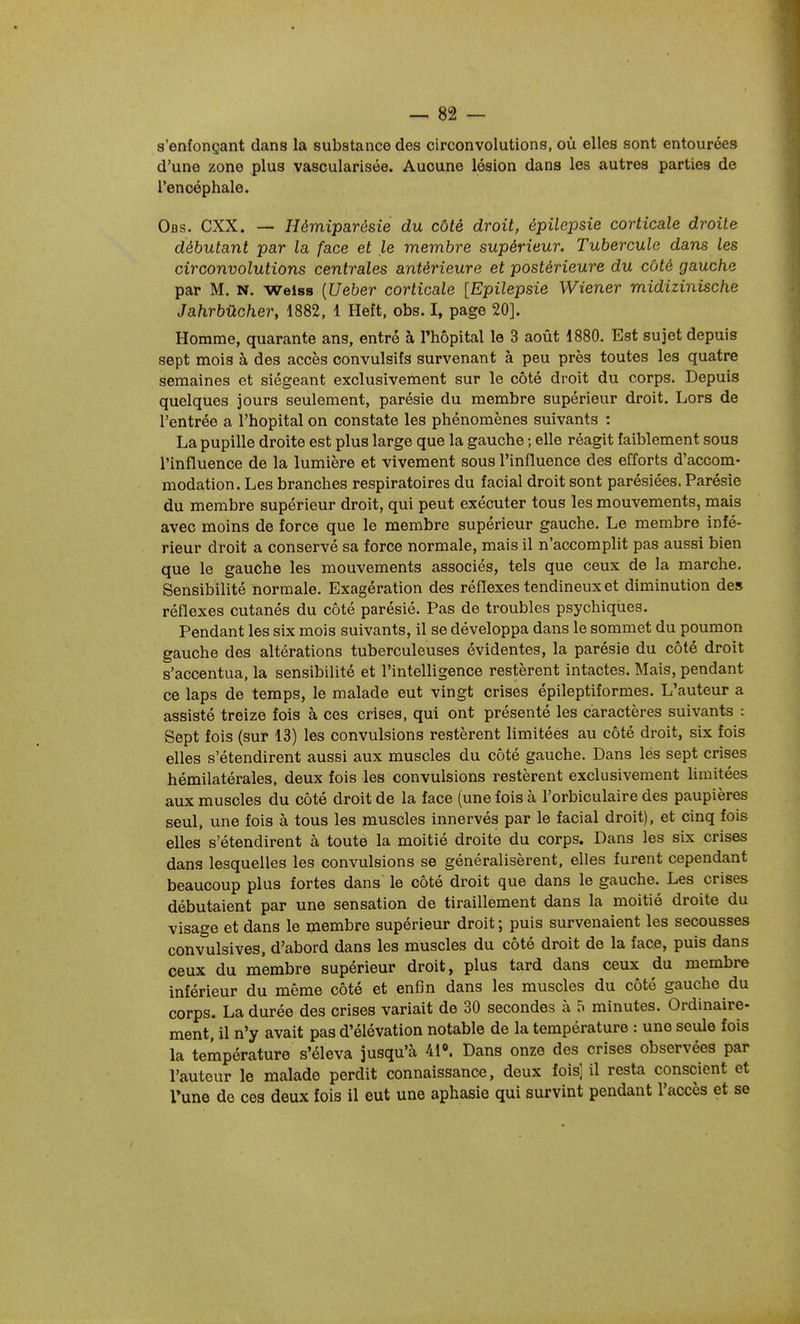 s'enfonçant dans la substance des circonvolutions, où elles sont entourées d'une zone plus vascularisée. Aucune lésion dans les autres parties de l'encéphale. Obs. CXX. — Hémiparôsie du côté droit, épilepsie corticale droite débutant par la face et le membre supérieur. Tubercule dans les circonvolutions centrales antérieure et postérieure du côté gauche par M. N. weiss {Ueber corticale [Epilepsie Wiener midizinische Jahrbûcher, 1882, 1 Heft, obs. I, page 20]. Homme, quarante ans, entré à l'hôpital le 3 août 1880. Est sujet depuis sept mois à des accès convulsifs survenant à peu près toutes les quatre semaines et siégeant exclusivement sur le côté droit du corps. Depuis quelques jours seulement, parésie du membre supérieur droit. Lors de l'entrée a l'hôpital on constate les phénomènes suivants : La pupille droite est plus large que la gauche ; elle réagit faiblement sous l'influence de la lumière et vivement sous l'influence des efforts d'accom- modation. Les branches respiratoires du facial droit sont parésiées. Parésie du membre supérieur droit, qui peut exécuter tous les mouvements, mais avec moins de force que le membre supérieur gauche. Le membre infé- rieur droit a conservé sa force normale, mais il n'accomplit pas aussi bien que le gauche les mouvements associés, tels que ceux de la marche. Sensibilité normale. Exagération des réflexes tendineux et diminution des réflexes cutanés du côté parésié. Pas de troubles psychiques. Pendant les six mois suivants, il se développa dans le sommet du poumon gauche des altérations tuberculeuses évidentes, la parésie du côté droit s'accentua, la sensibilité et l'intelligence restèrent intactes. Mais, pendant ce laps de temps, le malade eut vingt crises épileptiformes. L'auteur a assisté treize fois à ces crises, qui ont présenté les caractères suivants : Sept fois (sur 13) les convulsions restèrent limitées au côté droit, six fois elles s'étendirent aussi aux muscles du côté gauche. Dans les sept crises hémilatérales, deux fois les convulsions restèrent exclusivement limitées aux muscles du côté droit de la face (une fois à l'orbiculaire des paupières seul, une fois à tous les muscles innervés par le facial droit), et cinq fois elles s'étendirent à toute la moitié droite du corps. Dans les six crises dans lesquelles les convulsions se généralisèrent, elles furent cependant beaucoup plus fortes dans le côté droit que dans le gauche. Les crises débutaient par une sensation de tiraillement dans la moitié droite du visage et dans le membre supérieur droit ; puis survenaient les secousses convulsives, d'abord dans les muscles du côté droit de la face, puis dans ceux du membre supérieur droit, plus tard dans ceux du membre inférieur du même côté et enfin dans les muscles du côté gauche du corps. La durée des crises variait de 30 secondes à 5 minutes. Ordinaire- ment, il n'y avait pas d'élévation notable de la température : une seule fois la température s'éleva jusqu'à 41». Dans onze des crises observées par l'auteur le malade perdit connaissance, deux fois] il resta conscient et l'une de ces deux fois il eut une aphasie qui survint pendant l'accès et se