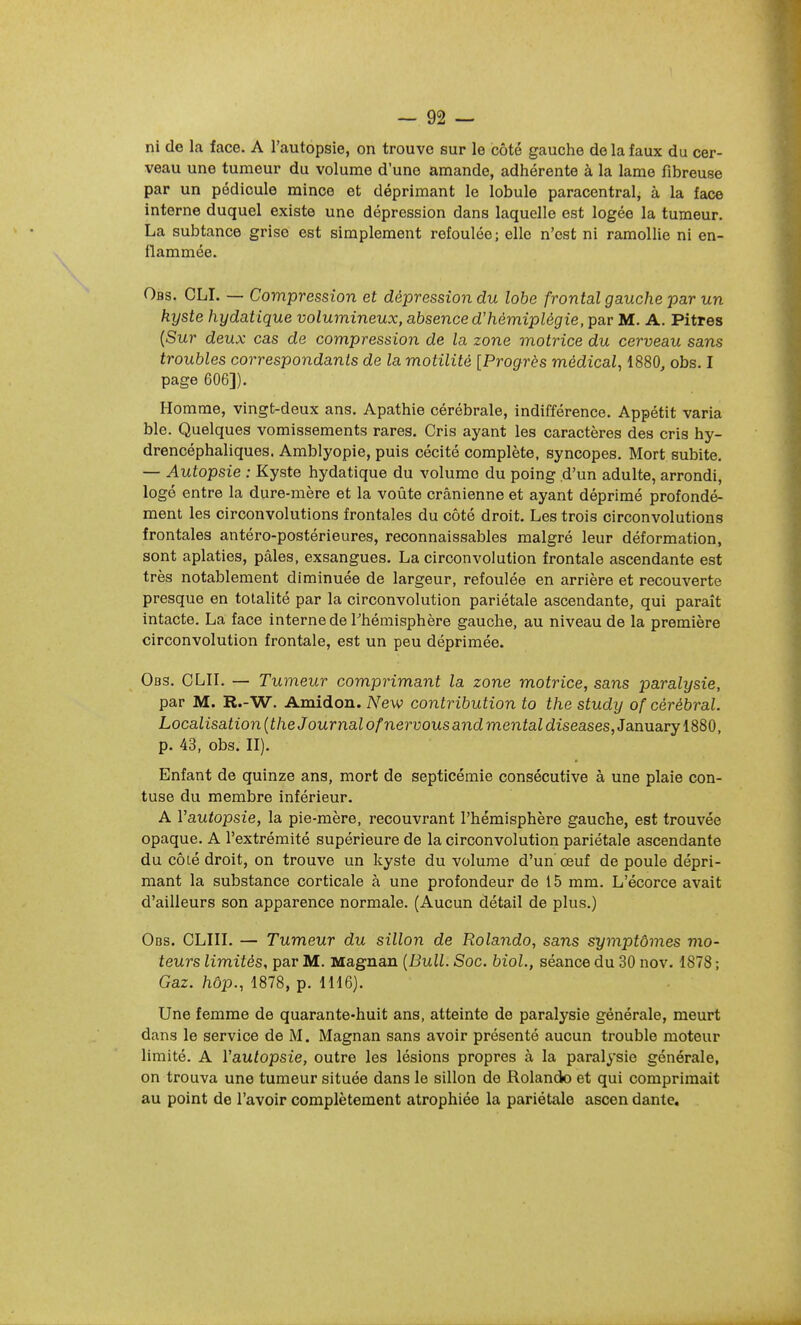 ni de la face. A l'autopsie, on trouve sur le côté gauche de la faux du cer- veau une tumeur du volume d'une amande, adhérente à la lame fibreuse par un pédicule mince et déprimant le lobule paracentral, à la face interne duquel existe une dépression dans laquelle est logée la tumeur. La subtance grise est simplement refoulée ; elle n'est ni ramollie ni en- flammée. Obs. CLI. — Compression et dépression du lobe frontal gauche par un kyste hydatique volumineux, absence d'hémiplégie, par M. A. Pitres [Sur deux cas de compression de la zone motrice du cerveau sans troubles correspondants de la motilité [Progrès médical, 1880, obs. I page 606]). Homme, vingt-deux ans. Apathie cérébrale, indifférence. Appétit varia ble. Quelques vomissements rares. Cris ayant les caractères des cris hy- drencéphaliques. Amblyopie, puis cécité complète, syncopes. Mort subite. — Autopsie : Kyste hydatique du volume du poing d'un adulte, arrondi, logé entre la dure-mère et la voûte crânienne et ayant déprimé profondé- ment les circonvolutions frontales du côté droit. Les trois circonvolutions frontales antéro-postérieures, reconnaissables malgré leur déformation, sont aplaties, pâles, exsangues. La circonvolution frontale ascendante est très notablement diminuée de largeur, refoulée en arrière et recouverte presque en totalité par la circonvolution pariétale ascendante, qui paraît intacte. La face interne de Fhémisphère gauche, au niveau de la première circonvolution frontale, est un peu déprimée. Obs. CLII. — Tumeur comprimant la zone motrice, sans paralysie, par M. R.-W. Amidon. New contribution to the study of cérébral. Localisation {the Journal ofnervous and mental diseases, January 1880, p. 43, obs. II). Enfant de quinze ans, mort de septicémie consécutive à une plaie con- tuse du membre inférieur. A Vautopsie, la pie-mère, recouvrant l'hémisphère gauche, est trouvée opaque. A l'extrémité supérieure de la circonvolution pariétale ascendante du cÔLé droit, on trouve un kyste du volume d'un œuf de poule dépri- mant la substance corticale à une profondeur de 15 mm. L'écorce avait d'ailleurs son apparence normale. (Aucun détail de plus.) Obs. CLIII. — Tumeur du sillon de Rolando, sans symptômes mo- teurs limités, par M. Magnan {Bull. Soc. biol., séance du 30 nov. 1878 ; Gaz. hôp., 1878, p. 1116). Une femme de quarante-huit ans, atteinte de paralysie générale, meurt dans le service de M. Magnan sans avoir présenté aucun trouble moteur limité. A Vautopsie, outre les lésions propres à la paralysie générale, on trouva une tumeur située dans le sillon de Rolando et qui comprimait au point de l'avoir complètement atrophiée la pariétale ascen dante.