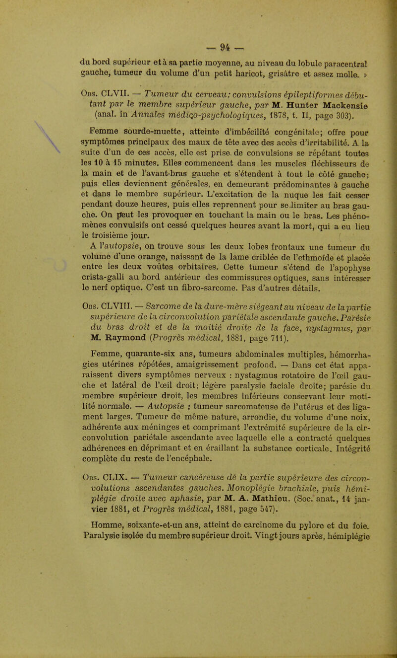 du bord supérieur et à sa partie moyenne, au niveau du lobule paracentral gaucho, tumeur du volume d'un petit haricot, grisâtre et assez molle. » Ods. CLVII. — Tumeur du cerveau ; convulsions épileptiformes débu- tant par le membre supérieur gauche, par M. Hunter Mackensie (anal, in Annales médiQo-psychologiques, 1878, t. Il, page 303). Femme sourde-muette, atteinte d'imbécilité congénitale; offre pour symptômes principaux des maux de tête avec des accès d'irritabilité. A la suite d'un de ces accès, elle est prise de convulsions se répétant toutes les 10 à 15 minutes. Elles commencent dans les muscles fléchisseurs de la main et de l'avant-bras gauche et s'étendent à tout le côté gauche; puis elles deviennent générales, en demeurant prédominantes à gauche et dans le membre supérieur. L'excitation de la nuque les fait cesser pendant douze heures, puis elles reprennent pour se limiter au bras gau- che. On pieut les provoquer en touchant la main ou le bras. Les phéno- mènes convulsifs ont cessé quelques heures avant la mort, qui a eu lieu le troisième jour. A Vautopsie, on trouve sous les deux lobes frontaux une tumeur du volume d'une orange, naissant de la lame criblée de l'ethmoïde et placée entre les deux voûtes orbitaires. Cette tumeur s'étend de l'apophyse crista-galli au bord antérieur des commissures optiques, sans intéresser le nerf optique. C'est un fibro-sarcome. Pas d'autres détails. Obs. CLVIIL — Sarcome de la dure-mère siégeant au niveau de lapartie supérieure de la circonvolution pariétale ascendante gauche. Parésie du bras droit et de la moitié droite de la face, nystagmus, par M. Raymond {Progrès médical, 1881, page 711), Femme, quarante-six ans, tumeurs abdominales multiples, hémorrha- gies utérines répétées, amaigrissement profond. — Dans cet état appa- raissent divers symptômes nerveux : nystagmus rotatoire de l'œil gau- che et latéral de l'œil droit; légère paralysie faciale droite; parésie du membre supérieur droit, les membres inférieurs conservant leur moti- lité normale. — Autopsie ; tumeur sarcomateuse de l'utérus et des liga- ment larges. Tumeur de même nature, arrondie, du volume d'une noix, adhérente aux méninges et comprimant l'extrémité supérieure de la cir- convolution pariétale ascendante avec laquelle elle a contracté quelques adhérences en déprimant et en éraillant la substance corticale. Intégrité complète du reste de l'encéphale. Obs. CLIX. — Tumeur cancéreuse dé la partie supérieure des circon- volutions ascendantes gauches. Monoplégie brachiale, puis hémi- plégie droite avec aphasie, par M. A. Mathieu. (Soc.'anat,, 14 jan- vier 1881, et Progrès médical, 1881, page 547). Homme, soixante-et-un ans, atteint de carcinome du pylore et du foie. Paralysie isolée du membre supérieur droit. Vingt jours après, hémiplégie