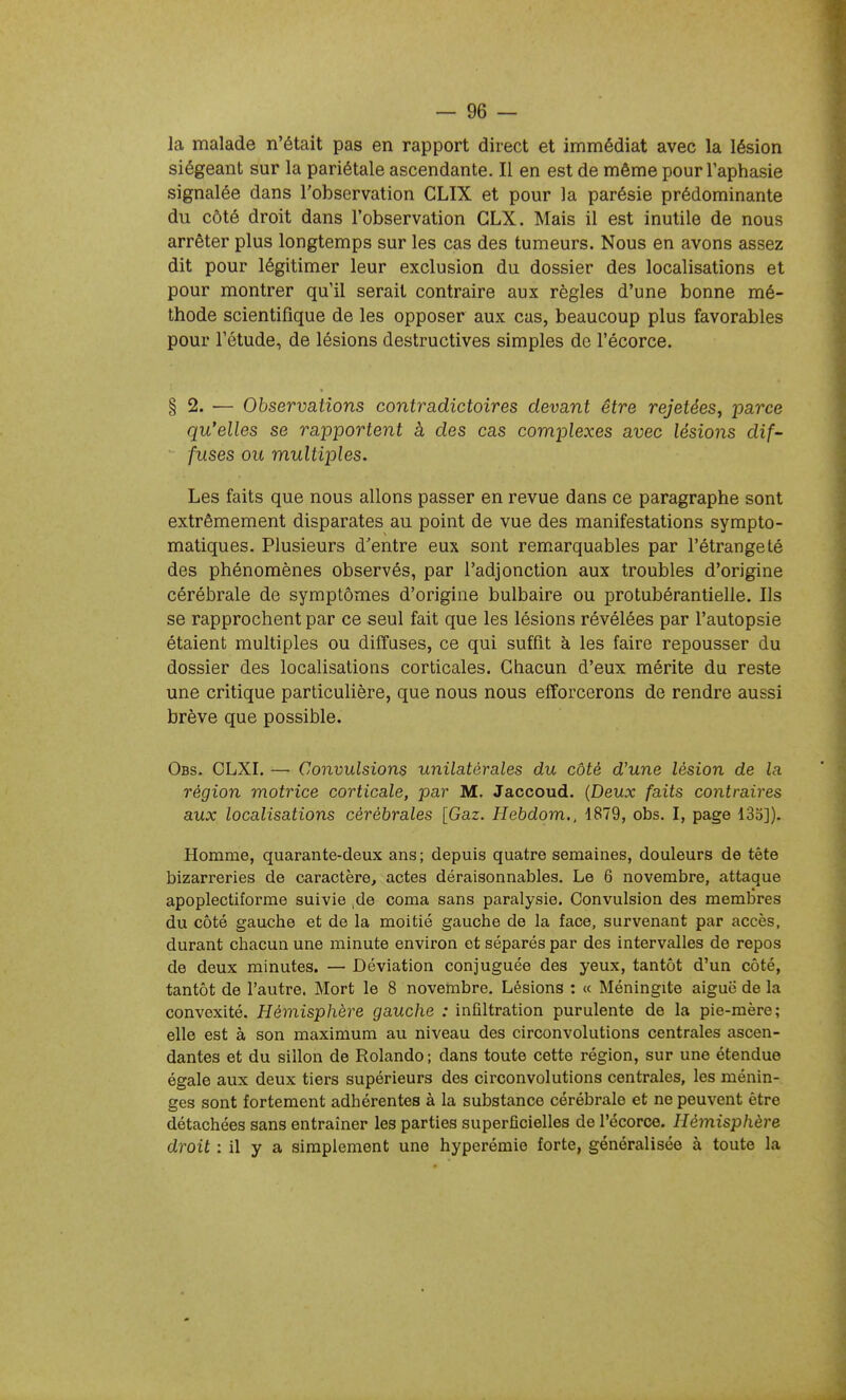 — ge- la malade n'était pas en rapport direct et immédiat avec la lésion siégeant sur la pariétale ascendante. II en est de même pour l'aphasie signalée dans l'observation CLIX et pour la parésie prédominante du côté droit dans l'observation CLX. Mais il est inutile de nous arrêter plus longtemps sur les cas des tumeurs. Nous en avons assez dit pour légitimer leur exclusion du dossier des localisations et pour montrer qu'il serait contraire aux règles d'une bonne mé- thode scientifique de les opposer aux cas, beaucoup plus favorables pour l'étude, de lésions destructives simples de l'écorce. §2. — Observations contradictoires devant être rejetées, -parce qu'elles se rapportent à des cas complexes avec lésions dif- fuses ou multiples. Les faits que nous allons passer en revue dans ce paragraphe sont extrêmement disparates au point de vue des manifestations sympto- matiques. Plusieurs d'entre eux sont remarquables par l'étrange té des phénomènes observés, par l'adjonction aux troubles d'origine cérébrale de symptômes d'origine bulbaire ou protubérantielie. Ils se rapprochent par ce seul fait que les lésions révélées par l'autopsie étaient multiples ou diffuses, ce qui suffit à les faire repousser du dossier des localisations corticales. Chacun d'eux mérite du reste une critique particulière, que nous nous efforcerons de rendre aussi brève que possible. Obs. GLXI. — Convulsions unilatérales du côté d'une lésion de la région motrice corticale, par M. Jaccoud. {Deux faits contraires aux localisations cérébrales [Gaz. Hebdom., 1879, obs. I, page 133]). Homme, quarante-deux ans; depuis quatre semaines, douleurs de tête bizarreries de caractère, actes déraisonnables. Le 6 novembre, attaque apoplectiforme suivie ,de coma sans paralysie. Convulsion des membres du côté gauche et de la moitié gauche de la face, survenant par accès, durant chacun une minute environ et séparés par des intervalles de repos de deux minutes. — Déviation conjuguée des yeux, tantôt d'un côté, tantôt de l'autre. Mort le 8 novembre. Lésions : « Méningite aiguë de la convexité. Hémisphère gauche : infiltration purulente de la pie-mère; elle est à son maximum au niveau des circonvolutions centrales ascen- dantes et du sillon de Rolando ; dans toute cette région, sur une étendue égale aux deux tiers supérieurs des circonvolutions centrales, les ménin- ges sont fortement adhérentes à la substance cérébrale et ne peuvent être détachées sans entraîner les parties superficielles de l'écorce. Hémisphère droit : il y a simplement une hyperémie forte, généralisée à toute la