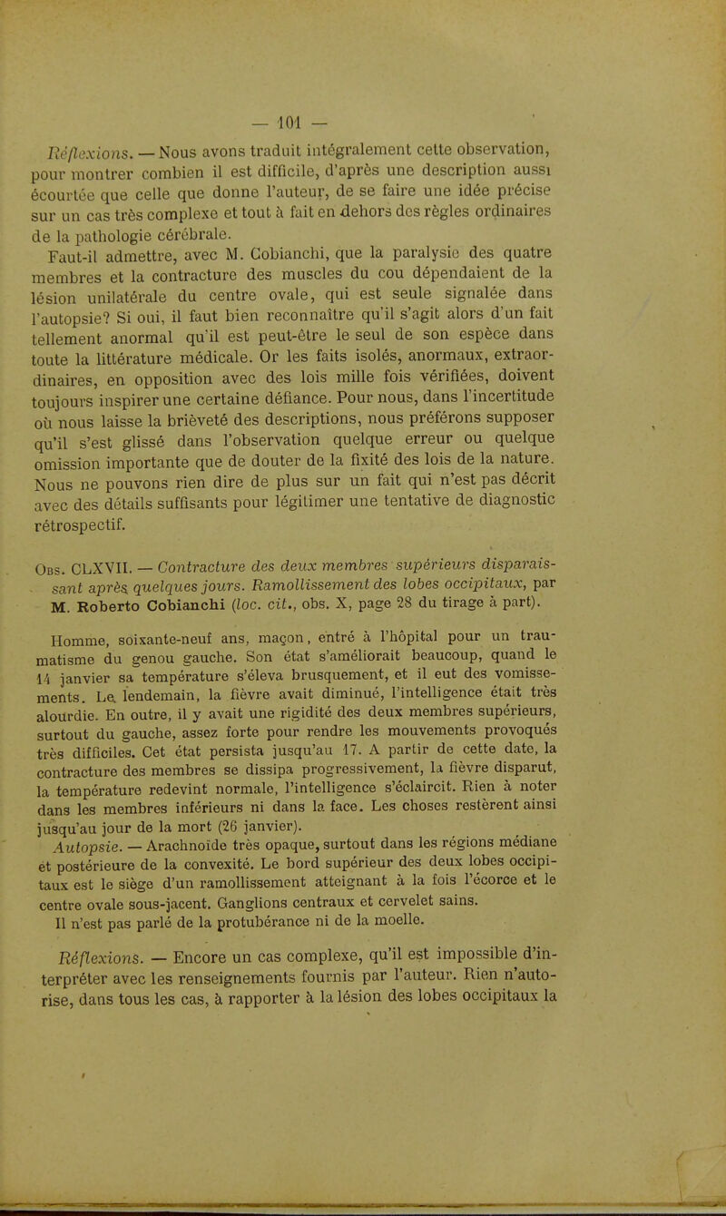 Réflexions.—^ous avons traduit intégralement cette observation, pour montrer combien il est difficile, d'après une description aussi écourtée que celle que donne l'auteur, de se faire une idée précise sur un cas très complexe et tout à fait en dehors des règles ordinaires de la pathologie cérébrale. Faut-il admettre, avec M. Cobianchi, que la paralysie des quatre membres et la contracture des muscles du cou dépendaient de la lésion unilatérale du centre ovale, qui est seule signalée dans l'autopsie? Si oui, il faut bien reconnaître qu'il s'agit alors d'un fait tellement anormal qu'il est peut-être le seul de son espèce dans toute la littérature médicale. Or les faits isolés, anormaux, extraor- dinaires, en opposition avec des lois mille fois vérifiées, doivent toujours inspirer une certaine défiance. Pour nous, dans l'incertitude où nous laisse la brièveté des descriptions, nous préférons supposer qu'il s'est glissé dans l'observation quelque erreur ou quelque omission importante que de douter de la fixité des lois de la nature. Nous ne pouvons rien dire de plus sur un fait qui n'est pas décrit avec des détails suffisants pour légitimer une tentative de diagnostic rétrospectif, Obs. CLXVII. — Contracture des deux membres supérieurs disparais- sant après, quelques jours. Ramollissement des lobes occipitaux, par M. Roberto Cobianchi (toc. cit., obs. X, page 28 du tirage à part). Homme, soixante-neuf ans, maçon, entré à l'hôpital pour un trau- matisme du genou gauche. Son état s'améliorait beaucoup, quand le 14 janvier sa température s'éleva brusquement, et il eut des vomisse- ments. Le. lendemain, la fièvre avait diminué, l'intelligence était très alourdie. En outre, il y avait une rigidité des deux membres supérieurs, surtout du gauche, assez forte pour rendre les mouvements provoqués très difficiles. Cet état persista jusqu'au 17. A partir de cette date, la contracture des membres se dissipa progressivement, la fièvre disparut, la température redevint normale, l'intelligence s'éclaircit. Rien à noter dans les membres inférieurs ni dans la face. Les choses restèrent ainsi jusqu'au jour de la mort (26 janvier). Autopsie. — Arachnoïde très opaque, surtout dans les régions médiane ét postérieure de la convexité. Le bord supérieur des deux lobes occipi- taux est le siège d'un ramollissement atteignant à la fois l'écorce et le centre ovale sous-jacent. Ganglions centraux et cervelet sains. Il n'est pas parlé de la protubérance ni de la moelle. Réflexions. — Encore un cas complexe, qu'il est impossible d'in- terpréter avec les renseignements fournis par l'auteur. Rien n'auto- rise, dans tous les cas, à rapporter à la lésion des lobes occipitaux la t