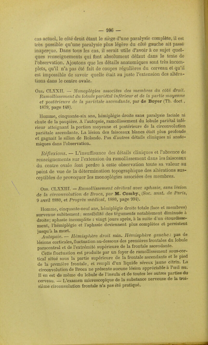 cas actuel, le côlé droit étant le siège d'une paralysie complète, il est très possible qu'une paralysie plus légère du côté gauche ait passé inaperçue. Dans tous les cas, il serait utile d'avoir à ce sujet quel- ques renseignements qui font absolument défaut dans le texte de l'observation. Ajoutons que les détails anatomiques sont très incom- plets, qu'il n'a pas été fait de coupes régulières du cerveau et qu'il est impossible de savoir quelle était au juste l'extension des altéra- tions dans le centre ovale. Obs^ CLXXII. — Monoplégies associées des membres du côté droit. Ramollissement du lobule pariétal inférieur et de la partie moyenne et postérieure de la pariétale ascendante, par de Boyer (Th. doct., 1879, page 148). Homme, cinquante-six ans, hémiplégie droite sans paralysie faciale ni chute de la paupière. A l'autopsie, ramollissement du lobule pariétal infé- rieur atteignant la portion moyenne et postérieure de la circonvolution pariétale ascendante. La lésion des faisceaux blancs était plus profonde et gagnait le sillon de Rolando. Pas d'autres détails cliniques ni anato- miques dans l'observation. Réflexions. — L'insuffisance des détails cliniques et l'absence de renseignements sur l'extension du ramollissement dans les faisceaux du centre ovale font perdre à cette observation toute sa valeur au point de vue de la détermination topographique des altérations sus- ceptibles de provoquer les monoplégies associées des membres. Obs. CLXXin. — Ramollissement cérébral avec aphasie, sans lésion de ïa circonvolution de Broca, par M. Comby.. (Soc. anat. de Paris, 9 avril 1880, et Progrès médical, 1880, page 994). Homme, cinquante-neuf ans, hémiplégie droite totale (face et membres) survenue subitement ; sensibilité des téguments notablement diminuée à droite; aphasie incomplète : vingt jours après, à la suite d'un étourdisse- ment, l'hémiplégie et l'aphasie deviennent plus complètes et persistent jusqu'à la mort. Autopsie. — Hémisphère droit sain. Hémisphère gauche : pas de lésions corticales, fluctuation au-dessous des premières frontales du lobule paracentral et de l'extrémité supérieure de la frontale ascendante. Cette fluctuation est produite par un foyer de ramollissement sous-cor- tical situé sous la partie supérieure de la frontale ascendante et le pied de la première frontale, et rempli d'un liquide séreux jaune citrin. La circonvolution de Broca ne présente aucune lésion appréciable à l'œil nu. Il en est de même du lobule de l'insula et de toutes les autres parties du cerveau. — L'examen microscopique de la substance nerveuse de la troi- sième circonvolution frontale n'a pas été pratiqué.