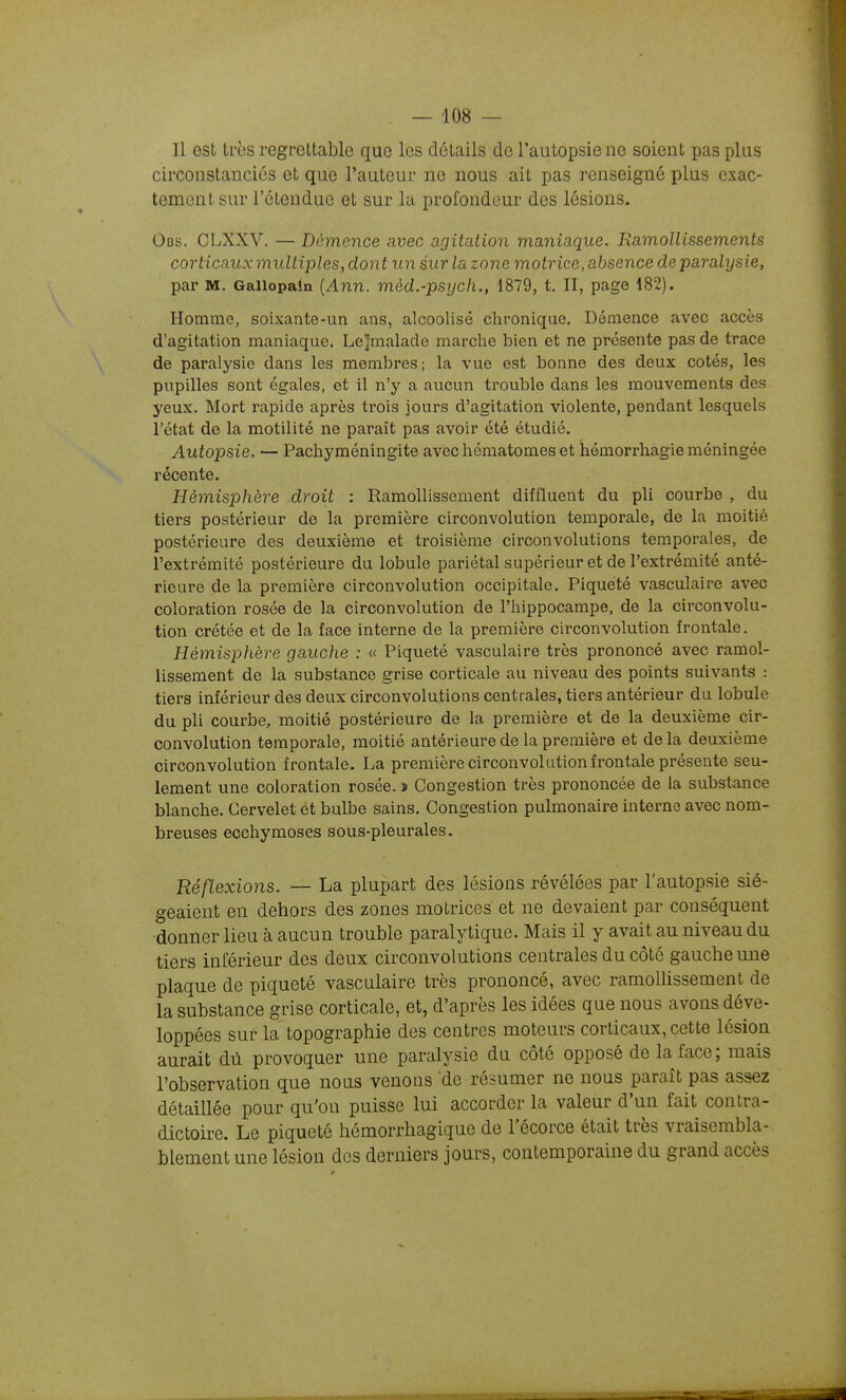 Il est très regrettable que les détails de l'autopsie ne soient pas plus circonstanciés et que l'auteur ne nous ait pas renseigné plus exac- tement sur l'étendue et sur la profondeur des lésions. Obs. CLXXV. — Démence avec agitation maniaque. Ramollissements corticauxmultipleSydont un sur la zone motrice, absence de paralysie, par M. Gallopaln (Ann. mèd.-psych., 1879, t. II, page 182). Homme, soixante-un ans, alcoolisé chronique. Démence avec accès d'agitation maniaque. Lejmalade marche bien et ne présente pas de trace de paralysie dans les membres; la vue est bonne des deux cotés, les pupilles sont égales, et il n'y a aucun trouble dans les mouvements des yeux. Mort rapide après trois jours d'agitation violente, pendant lesquels rétat de la motilité ne paraît pas avoir été étudié. Autopsie. — Pachyméningite avec hématomes et hémorrhagie méningée récente. Hémisphère droit : Ramollissement diffluent du pli courbe , du tiers postérieur de la première circonvolution temporale, de la moitié postérieure des deuxième et troisième circonvolutions temporales, de l'extrémité postérieure du lobule pariétal supérieur et de l'extrémité anté- rieure de la première circonvolution occipitale. Piqueté vasculaire avec coloration rosée de la circonvolution de l'hippocampe, de la circonvolu- tion crétée et de la face interne de la première circonvolution frontale. Hémisphère gauche : « Piqueté vasculaire très prononcé avec ramol- lissement de la substance grise corticale au niveau des points suivants : tiers inférieur des deux circonvolutions centrales, tiers antérieur du lobule du pli courbe, moitié postérieure de la première et de la deuxième cir- convolution temporale, moitié antérieure de la première et delà deuxième circonvolution frontale. La première circonvolution frontale présente seu- lement une coloration rosée. î Congestion très prononcée de la substance blanche. Cervelet et bulbe sains. Congestion pulmonaire interne avec nom- breuses ecchymoses sous-pleurales. Réflexions. — La plupart des lésions révélées par l'autopsie sié- geaient en dehors des zones motrices et ne devaient par conséquent donner lieu à aucun trouble paralytique. Mais il y avait au niveau du tiers inférieur des deux circonvolutions centrales du côté gauche une plaque de piqueté vasculaire très prononcé, avec ramollissement de la substance grise corticale, et, d'après les idées que nous avons déve- loppées sur la topographie des centres moteurs corticaux, cette lésion aurait dû provoquer une paralysie du côté opposé de la face; mais l'observation que nous venons de résumer ne nous paraît pas assez détaillée pour qu'on puisse lui accorder la valeur d'un fait contra- dictoire. Le piqueté hémorrhagique de l'écorce était très vraisembla- blement une lésion des derniers jours, contemporaine du grand accès