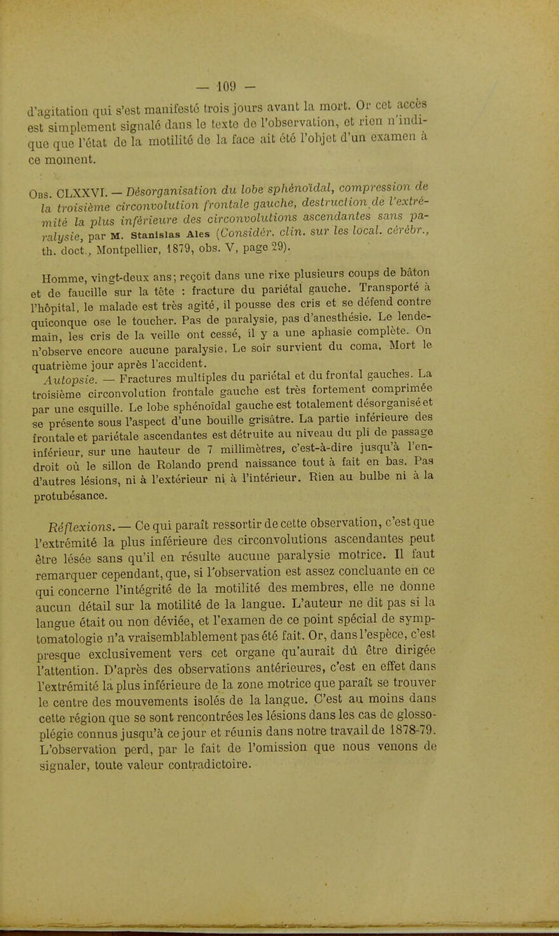 d'agitation qui s'est manifesté trois jours avant la mort. Or cet accès est simplement signalé dans le texte de l'observation, et rien n indi- que que l'état de la motilité de la face ait été l'objet d'un examen a ce moment. Obs CLXXVI. — Désorganisation du lobe sphénoïdal, compression de la troisième circonvolution frontale gauche, destruction de l'extré- mité la plus inférieure des circonvolutions ascendantes sans pa- ralysie, par M. Stanislas Aies {Considér. clin, sur les local, cérébr., th. doct., Montpellier, 1879, obs. V, page 29). Homme, vingt-deux ans; reçoit dans une rixe plusieurs coups de bâton et de faucille sur la tête : fracture du pariétal gauche. Transporté a l'hôpital, le malade est très agité, il pousse des cris et se défend contre quiconque ose le toucher. Pas de paralysie, pas d'anesthésie. Le lende- main, les cris de la veille ont cessé, il y a une aphasie complète. On n'observe encore aucune paralysie. Le soir survient du coma. Mort le quatrième jour après l'accident. Autopsie — Fractures multiples du pariétal et du frontal gauches. La troisième circonvolution frontale gauche est très fortement comprimée par une esquille. Le lobe sphénoïdal gauche est totalement désorganise et se présente sous l'aspect d'une bouille grisâtre. La partie inférieure des frontale et pariétale ascendantes est détruite au niveau du pli de passage inférieur, sur une hauteur de 7 milUmètres, c'est-à-dire jusqu'à l'en- droit où le sillon de Rolando prend naissance tout à fait en bas. Pas d'autres lésions, ni à l'extérieur ni à l'intérieur. Rien au bulbe ni à la protubésance. Réflexions. — Ce qui paraît ressortir de cette observation, c'est que l'extrémité la plus inférieure des circonvolutions ascendantes peut être lésée sans qu'il en résulte aucune paralysie motrice. Il faut remarquer cependant, que, si l'observation est assez concluante en ce qui concerne l'intégrité de la motilité des membres, elle ne donne aucun détail sur la motilité de la langue. L'auteur ne dit pas si la langue était ou non déviée, et l'examen de ce point spécial de symp- tomatologie n'a vraisemblablement pas été fait. Or, dans l'espèce, c'est presque exclusivement vers cet organe qu'aurait dû être dirigée l'attention. D'après des observations antérieures, c'est en effet dans l'extrémité la plus inférieure de la zone motrice que paraît se trouver le centre des mouvements isolés de la langue. C'est au moins dans cette région que se sont rencontrées les lésions dans les cas de glosso- plégie connus jusqu'à ce jour et réunis dans notre travail de 1878-79. L'observation perd, par le fait de l'omission que nous venons de signaler, toute valeur contradictoire.