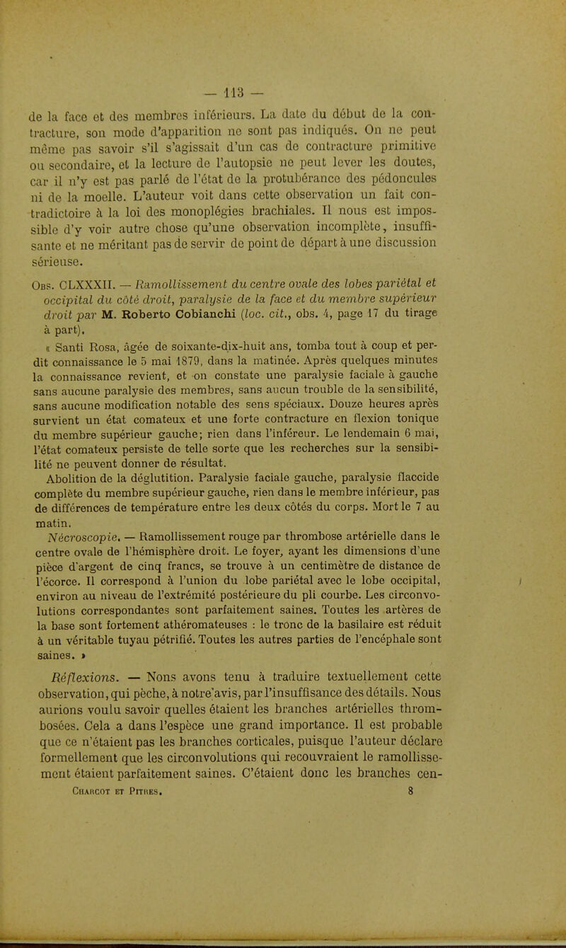 de la face et des membres inférieurs. La date du début de la con- tracture, son mode d'apparition ne sont pas indiqués. On ne peut même pas savoir s'il s'agissait d'un cas de contracture primitive ou secondaire, et la lecture de l'autopsie ne peut lever les doutes, car il n'y est pas parlé de l'état de la protubérance des pédoncules ni de la moelle. L'auteur voit dans cette observation un fait con- tradictoire à la loi des monoplégies brachiales. Il nous est impos- sible d'y voir autre chose qu'une observation incomplète, insuffi- sante et ne méritant pas de servir de point de départ à une discussion sérieuse. Obs. CLXXXIL — Ramollissement du centre ovale des lobes pariétal et occipital du côté droit, paralysie de la face et du membre supérieur droit par M. Roberto Cobianchi {lac. cit., obs. 4, page 17 du tirage à part). « Santi Rosa, âgée de soixante-dix-huit ans, tomba tout à coup et per- dit connaissance le 5 mai 1879, dans la matinée. Après quelques minutes la connaissance revient, et on constate une paralysie faciale à gauche sans aucune paralysie des membres, sans aucun trouble de la sensibiUté, sans aucune modification notable des sens spéciaux. Douze heures après survient un état comateux et une forte contracture en flexion tonique du membre supérieur gauche; rien dans l'inféreur. Le lendemain 6 mai, l'état comateux persiste de telle sorte que les recherches sur la sensibi- lité ne peuvent donner de résultat. Abolition de la déglutition. Paralysie faciale gauche, paralysie flaccide complète du membre supérieur gauche, rien dans le membre inférieur, pas de différences de température entre les deux côtés du corps. Mort le 7 au matin. Nécroscopie. — Ramollissement rouge par thrombose artérielle dans le centre ovale de l'hémisphère droit. Le foyer, ayant les dimensions d'une pièce d'argent de cinq francs, se trouve à un centimètre de distance de l'écorce. Il correspond à l'union du lobe pariétal avec le lobe occipital, environ au niveau de l'extrémité postérieure du pli courbe. Les circonvo- lutions correspondantes sont parfaitement saines. Toutes les artères de la base sont fortement athéromateuses : le tronc de la basilaire est réduit à un véritable tuyau pétrifié. Toutes les autres parties de l'encéphale sont saines. » Réflexions. — Nous avons tenu à traduire textuellement cette observation, qui pèche, à notre'avis, par l'insuffisance des détails. Nous aurions voulu savoir quelles étaient les branches artérielles throm- bosées. Cela a dans l'espèce une grand importance. Il est probable que ce n'étaient pas les branches corticales, puisque l'auteur déclare formellement que les circonvolutions qui recouvraient le ramollisse- ment étaient parfaitement saines. C'étaient donc les branches cen- Charcot et Pithes. 8