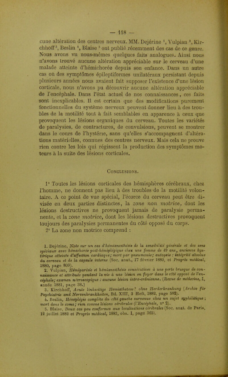 cune altération des centres nerveux. MM. Dejérine \ Vulpian % Kàv- chhoff ^ Beslin *, Biaise ^ ont publié récemment des cas de ce genre. Nous avons vu nous-mêmes quelques faits analogues. Ainsi nous n'avons trouvé aucune altération appréciable sur le cerveau d'une malade atteinte d'hémichorée depuis son enfance. Dans un autre cas où des symptômes épileptiformes unilatéraux persistant depuis plusieurs années nous avaient fait supposer l'existence d'une lésion corticale, nous n'avons pu découvrir aucune altération appréciable de l'encéphale. Dans l'état actuel de nos connaissances, ces faits sont inexplicables. Il est certain que des modifications purement fonctionnelles du système nerveux peuvent donner lieu à des trou- bles de la motilité tout à fait semblables en apparence à ceux que provoquent les lésions organiques du cerveau. Toutes les variétés de paralysies, de contractures, de convulsions, peuvent se montrer dans le cours de l'hystérie, sans qu'elles s'accompagnent d'altéra- tions matérielles, connues des centres nerveux. Mais cela ne prouve rien contre les lois qui régissent la production des symptômes mo- teurs à la suite des lésions corticales. Conclusions. 1° Toutes les lésions corticales des hémisphères cérébraux, chez l'homme, ne donnent pas lieu à des troubles-de la motilité volon- taire. A ce point de vue spécial, l'écorce du cerveau peut être di- visée en deux parties distinctes, la zone non motrice, dont les lésions destructives ne provoquent jamais de paralysie perma- nente, et la zone motrice, dont les lésions destructives provoquent toujours des paralysies permanentes du côté opposé du corps. 2° La zone non motrice comprend : 1. Dejérine, Note sur un cas d'hémianesthésie de la sensibilité générale et des sens spéciaux avec hémichorée post-hémiplégique chex une femme de 49 ans, ancienne hys- térique atteinte d'affection cardiaque; mort par pneumonie; autoptie : intégrité absolue du cerveau et de la capsule interne (Soc. anat., 17 février 1880, et Progrès médical, 1880, page 809). 2. Vulpian, Hémiparésie et hémianesthésie consécutives à une perte brusque de con- naissance et attribuée pendant la vie à une lésion en foyer dans le côté opposé de l'en- céphale; examen nécroscopique : aucune lésion intra-crânienne. {Revue de médecine, I, année 1881, page 38.) 3. Kirchhoff, Acute linkseitige Hemiathetose? ohne Herderkrankung {Archiv fiir Psychiatrie and Nervenkrankheiten, Bd. XIII, 3 Heft, 1882, page 582). 4. Beslin, Hémiplégie complète du côté gauche survenue chez un sujet syphilitique ; mort dans le coma; rien comme lésions cérébrales (l'Encéphale, n» 2). 5. Biaise, Deux cas peu conformes aux localisations cérébrales (Soc. anat. de Paris, 12 juillet 1882 et Progrès médical, 1883, obs. I, page 3G5).