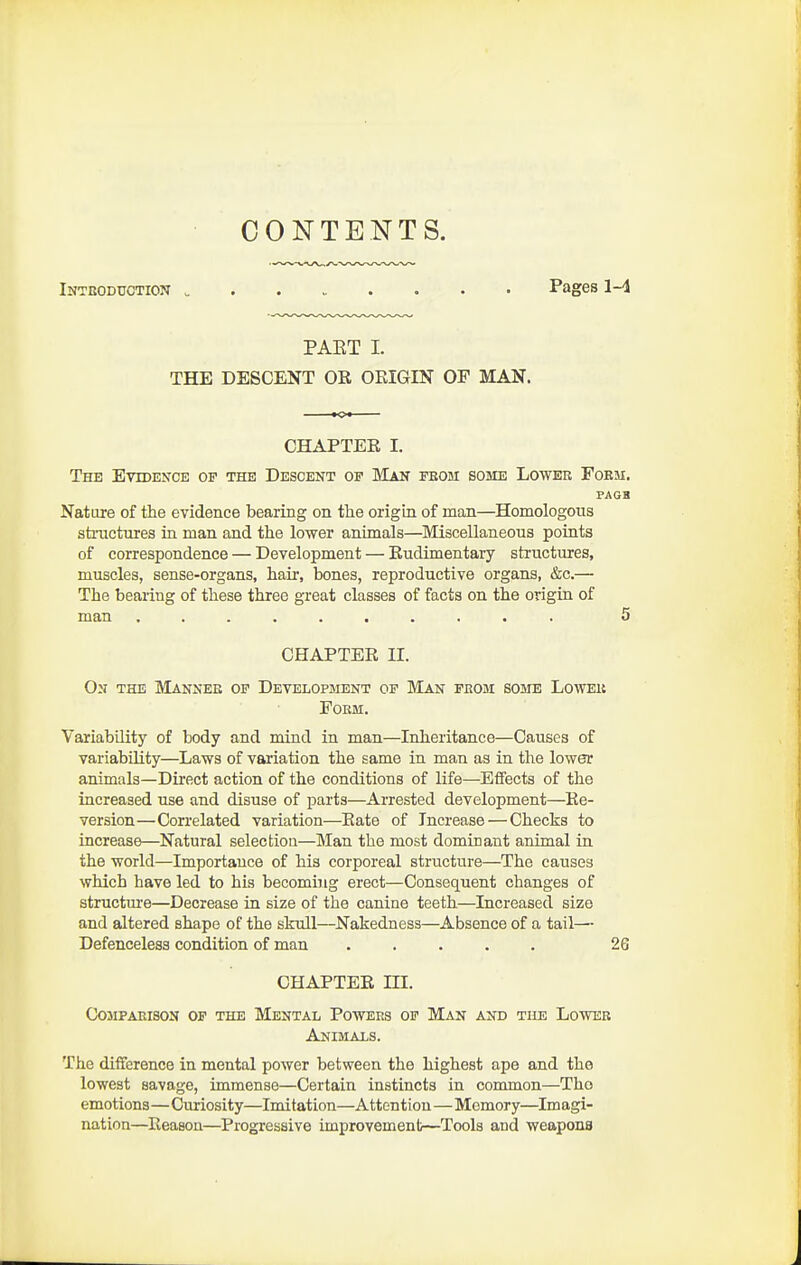 CONTENTS. Intbodtiotion Pages 1-4 PAKT I. THE DESCENT OR ORIGIN OF MAN. CHAPTER I. The Evidekce of the Descent of Man feom some Lower Fobji. PAGH Nature of the evidence bearing on tlie origin of man—Homologous stiiicturea in man and the lower animals—^Miscellaneous points of correspondence — Development — Rudimentaiy structures, muscles, sense-organs, hair, bones, reproductive organs, &c.— The bearing of these three great classes of facts on the origin of man .......... 5 CHAPTER II. On the Manner op Development of Man from some Lower Form. Variability of body and mind in man—Inheritance—Causes of variability—Laws of variation the same in man as in the lower animals—Direct action of the conditions of life—Effects of the increased use and disuse of parts—Arrested development—Re- version—Correlated variation—Rate of Increase — Checks to increase—Natural selection—Man the most dominant animal in the world—Importance of his corporeal structure—The causes which have led to his becoming erect—Consequent changes of structm-e—Decrease in size of the canine teeth—Increased size and altered shape of the skull—Nakedness—Absence of a tail— Defenceless condition of man ..... 26 CHAPTER III. Comparison of the Mental Powers op Man and the Lower Animals. The difference in mental power between the highest ape and the lowest savage, immense—Certain instincts in common—Tho emotions—Curiosity—Imitation—Attention—Memory—Imagi- nation—^Reason—Progressive improvement—Tools and weapons