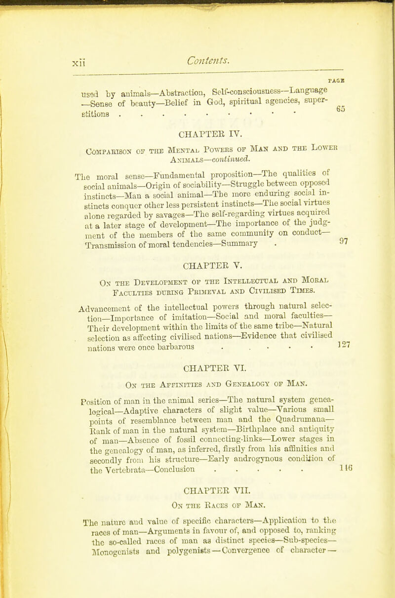 Xll nsed by animals—Abstraction, Seli-consciousiiess—Language —Sense of beauty—Belief in God, spiritual agencies, super- efcitions CHAPTER IV. OOMPAEISON 0? THE MeNTAI. PoWEES OF MAN AND THE LOWER Animals—continued. Tlie moral sense—Fundamental proposition—The qualities of social animals—Origin of sociability—Struggle between opposed instincts—Man a social ammal—The more enduring social in- stincts conquer other less persistent instincts—The social virtues alone regarded by savages—The self-regarding virtues acquired at a later stage of development—The importance of the judg- ment of the members of the same community on conduct- Transmission of moral tendencies—Summary CHAPTER V. Os THE Development of the Intellecttal and Moeal Faculties dueing Peimeval and Civilised Times. Advancement of the intellectual powers through natui-al selec- tion—Importance of imitation—Social and moral faculties— Their development within the limits of the same tribe—Natural selection as affecting civilised nations—Evidence that civilised nations were once barbarous . . • • • CHAPTER VI. On the Affinities and Genealogy of Man. Position of man in the animal series—The natm-al system genea- logical—Adaptive characters of slight value—^Various small points of resemblance between man and the Quadrumana— Rank of man in the natural system—Birthplace and antiquity of man—Absence of fossil connecting-links—Lower stages in the genealogy of man, as inferred, firstly from his aflanities and secondly froui his structure—Early androgynous condition of the Vertebrata—Conclusion CHAPTER VII. On the Races of Man. The nature and value of specific characters—Application to the races of man—Arguments in favour of, and opposed to, ranking the so-caUed races of man aa distinct species—Sub-species— Monoccnists and polygenists — Convergence of character —