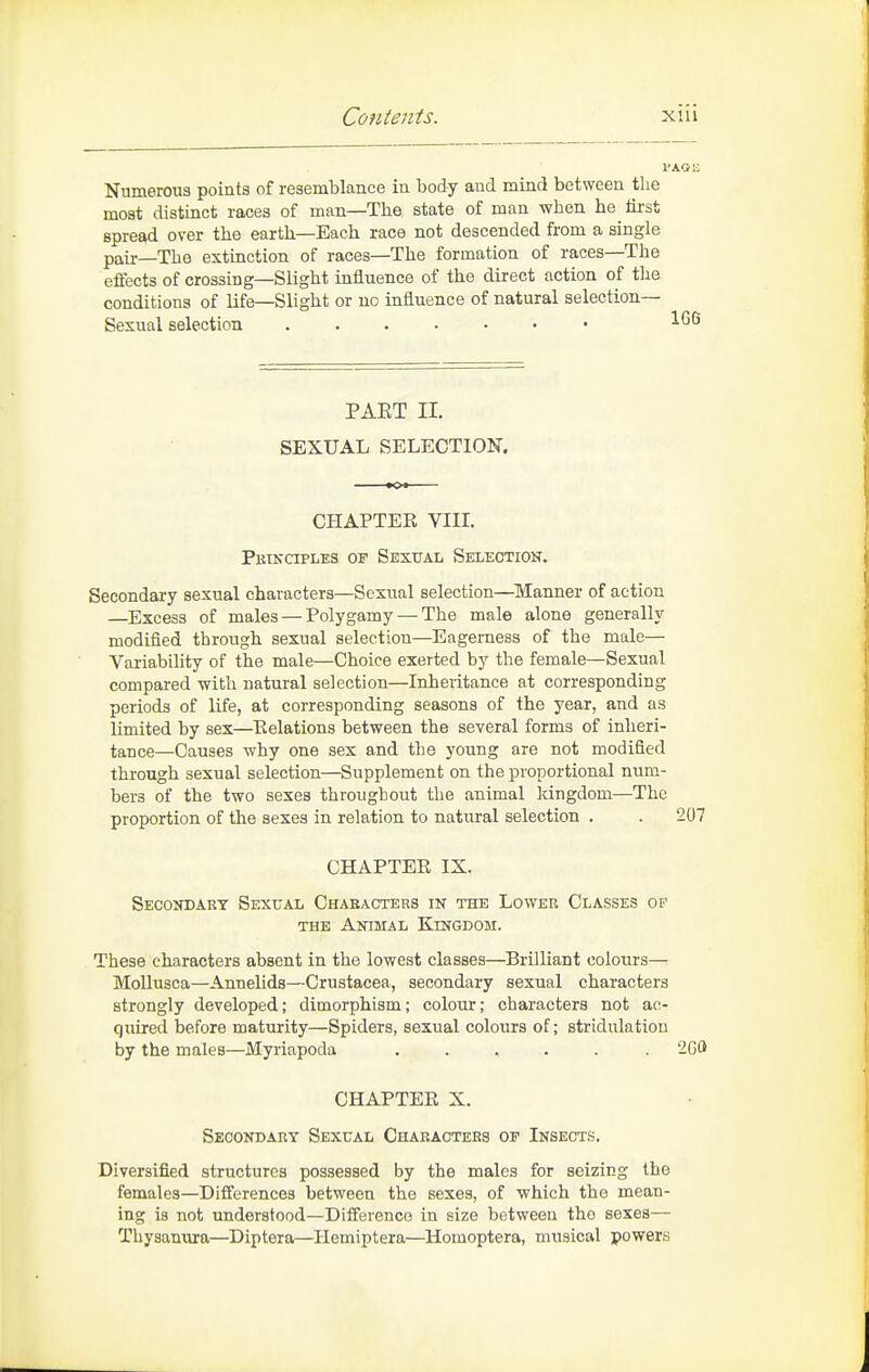 Numerous points of resemblance in body and mind between the most distinct races of man—The state of man when he iii-st spread over the earth—Each race not descended from a single pair—The extinction of races—The formation of races—The effects of crossing—Slight influence of the direct action of the conditions of life—Slight or no influence of natural selection- Sexual selection PAET II. SEXUAL SELECTION. CHAPTEK VIII. PBTKaPLES OF SeXUAL SELECTION. Secondary sexual characters—Sexual selection—Manner of action —Excess of males — Polygamy — The male alone generally modified through sexual selection—Eagerness of the male— Variability of the male—Choice exerted by the female—Sexual compared with natural selection—Inheritance at corresponding periods of life, at corresponding seasons of the year, and as limited by sex—Kelations between the several forms of inheri- tance—Causes why one sex and the young are not modified through sexual selection—Supplement on the proportional num- bers of the two sexes throughout the animal kingdom—The proportion of the sexes in relation to natural selection . . 207 CHAPTER IX. Secondart Sexual Ch^veactehs in the Lower Classes op THE Animal Kingdom. These characters absent in the lowest classes—Brilliant colours— MoUusca—Annelids—Crustacea, secondary sexual characters strongly developed; dimorphism; colour; characters not ac- quired before maturity—Spiders, sexual colours of; stridulation by the males—Myriapoda ...... 2G0 CHAPTER X. Secondary Sexual Characters op Insects. Diversified structures possessed by the males for seizing the females—Differences between the sexes, of which the mean- ing is not understood—Difference in size between the sexes— Thysanura—Diptera—Hemiptera—Homoptera, musical powers