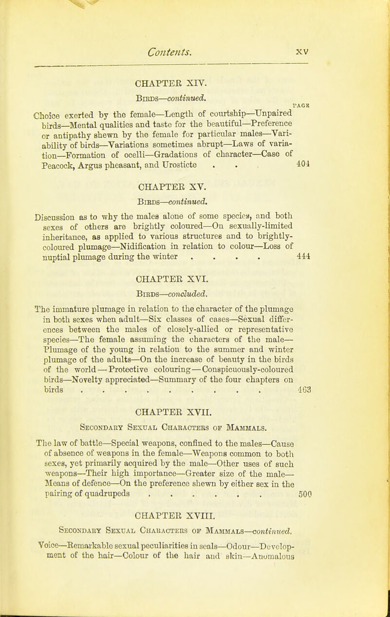 CHAPTEE XIV. BiKDS—continued. VACE Choice exerted by the female—Length of courtship—Unpaired birds—Mental qualities and taste for the beautiful—Preference or antipathy shewn by the female for particular males—Vari- ability of birds—^Variations sometimes abrupt—Laws of varia- tion—Formation of ocelli—Gradations of character—Case of Peacock, Argus pheasant, and Urosticte . . . 404 CHAPTEE XV. BiEDS—continued. Discussion as to why the males alone of some species, and both sexes of others are brightly coloured—On sexually-limited inheritance, as applied to various structures and to brightly- coloured plumage—Nidification in relation to colour—Loss of nuptial plumage during the winter .... 444 CHAPTEE XVI. BiBDS—concluded. The immature plumage in relation to the character of the plumage in both sexes when adult—Six classes of cases—Sexual differ- ences between the males of closely-allied or representative species—The female assuming the characters of the male— Plumage of the young in relation to the summer and winter plumage of the adults—On the increase of beauty in the birds of the world — Protective colouring—Conspicuously-coloured birds—^Novelty appreciated—Summary of the four chapters on birds 463 CHAPTEE XVII. Seoondaey Sexual Charactebs of Mammals. The law of battle—Special weapons, confined to the males—Cause of absence of weapons in the female—Weapons common to both sexes, yet primarily acquired by the male—Other uses of such weapons—Their high importance—Greater size of the male— Means of defence—On the preference shewn by either sex in the pairing of quadrupeds ...... 500 CHAPTEE XVIII. SECOSDAnY Sexual Chauacteus op Maboials—continued. Voice—Eemarkable sexual peculiarities in seals—Odour—Develop- ment of the hair—Colour of the hair and skin—Anomalous