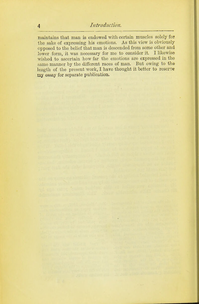 niaintains that man is endowed with, certain muscles solely iot the sake of expressing his emotions. As this view is obviously- opposed to the belief that man is descended from some other and lower form, it was necessary for me to consider it. I likewise wished to ascertain how far the emotions are expressed in the same manner by the different races of man. But o-ndng to the length of the present work, I have thought it better to resei-ve my essay for separate publication.