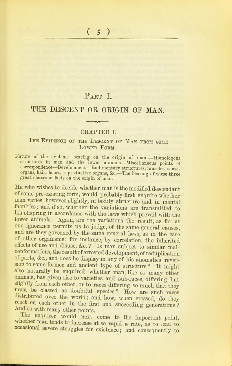 ( s ) Part T. THE DESCENT OE OEIGIN OF MAN. CHAPTER I. The Evidenob of the Descent op Man phom some LowEK Form. i^ature of the evidence bearing on the origin of man — Homologous structures in man and the lower animals—Miscellaneous points oi correspondence—Development—Rudimentary structures, muscles, sense- organs, hair, bones, reproductive organs, &c.—The bearing of these three great classes of facts on the origin of man. He who wishes to decide whether man is the modified descendant of some pre-existing form, would probably first enquire whether man varies, however slightly, in bodily structure and in mental faculties; and if so, whether the variations are transmitted to his ofispring in accordance with the laws which prevail with the lower animals. Again, are the variations the result, as far as our ignorance permits us to judge, of the same general causes, and are they governed by the same general laws, as in the case of other organisms; for instance, by correlation, the inherited effects of use and disuse, &c. ? Is man subject to similar mal- conformations, the result of arrested development, of reduplication of parts, &c., and does he display in any of his anomalies rever- sion to some former and ancient type of structure ? It might also naturally be enquired whether man, like so many other ammals, has given rise to varieties and sub-races, differing but slightly from each other, or to races differing so much that they must be classed as doubtful species? How ai-e such races distributed over the world; and how, when crossed, do they react on each other in the first and succeeding generations ? And so with many other points. The enquirer would next come to the important point, wlietner man tends to increase at so rapid a rate, as to lead to occasional severe struggles for existence; and consequently to