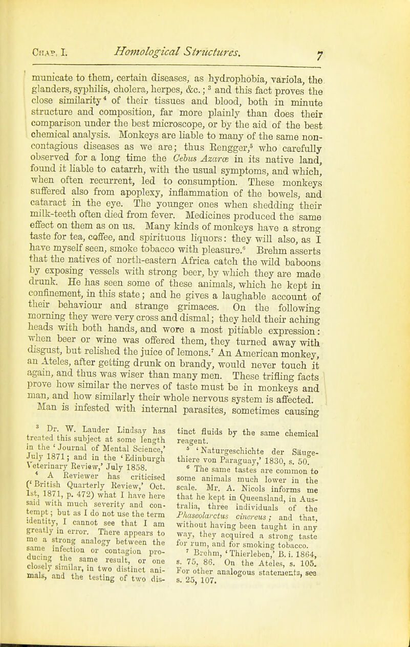 municate to tliem, certain diseases, as hydrophobia, variola, the glanders, syphilis, cholera, herpes, &c.; ^ and this fact proves' the close similarity* of their tissues and blood, both in minute structure and composition, far more plainly than does their comparison under the best microscope, or by the aid of the best chemical analysis. Monkeys are liable to many of the same non- contagious diseases as we are; thus Eengger,^ who carefully observed for a long time the Gehu& Azarce in its native land, found it hable to catarrh, with the usual symptoms, and which' when often recurrent, led to consumption. These monkeys suffered also from apoplexy, inflammation of the bowels, and cataract in the eye. The younger ones when shedding their milk-teeth often died from fever. Medicines produced the same effect on them as on us. Many kinds of monkeys have a strong taste for tea, coffee, and spirituous liquors: they will also, as 1 have myself seen, smoke tobacco with pleasure. Brehm asserts that the natives of north-eastern Africa catch the wild baboons by exposing vessels with strong beer, by which they are made di-unk. He has seen some of these animals, which he kept in confinement, in this state; and he gives a laughable account of theur behaviour and strange grimaces. On the following morning they were very cross and dismal; they held their aching heads with both hands, and wore a most pitiable expression: when beer or wine was offered them, they turned away with disgust, but rehshed the juice of lemons.^ An American monkey, an Ateles, after gettmg drunk on brandy, would never touch it again, and thus was wiser than many men. These trifling facts prove how similar the nerves of taste must be in monkeys and man, and how similariy their whole nervous system is affected. Man is infested with internal parasites, sometimes causing ^ Dr. W. Lauder Lindsay has treated this subject at some length in the ' Journal of Mental Science,' July 1871; and in the 'Edinburgh Vetei-inary Review,' July 1858. * A Reviewer has criticised ('British Quarterly Review,' Oct. 1st, 1871, p. 472) what I have here said with much severity and con- tempt ; but as I do not use the term identity, I cannot see that I am greatly in error. There appears to me a strong analogy between the same infection or contagion pro- ducing the same result, or one closely similar, in two distinct ani- mals, and the testing of two dis- tinct fluids by the same chemical reagent. ' ' Naturgeschichte der Sauge- thiere von Paraguay,' 1830, s. 50. ^ The same tastes are common to some animals much lower in the scale. Mr. A. Nicols informs me that he kept in Queensland, in Aus- tralia, three individuals of the Phaseolarctus cine reus; and that, •without having been taught in any way, they acquired a strong taste for rum, and for smoking tobacco. ' Brehm, ' Thierleben,' B. i. 1864, s. 75, 86. On the Ateles, s. 105, For other analogous statemeuts, se6 s. 25, 107.