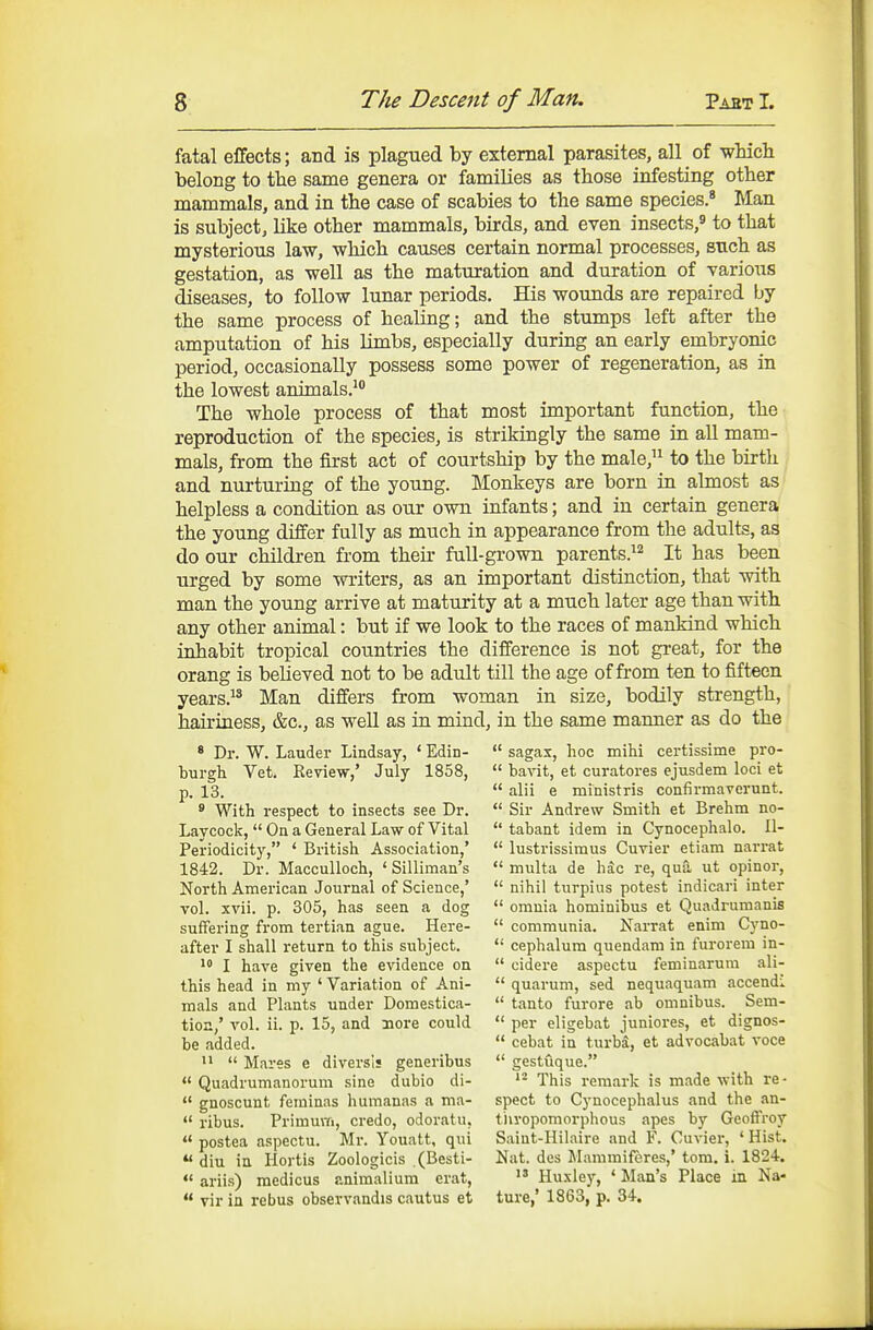 fatal effects; and is plagued by external parasites, all of wMch belong to tlae same genera or families as those infesting other mammals, and in the case of scabies to the same species.* Man is subject, like other mammals, birds, and even insects,' to that mysterious law, which causes certain normal processes, such as gestation, as well as the maturation and duration of various diseases, to follow lunar periods. His wounds are repaired by the same process of healing; and the stumps left after the amputation of his limbs, especially during an early embryonic period, occasionally possess some power of regeneration, as in the lowest animals.^ The whole process of that most important function, the reproduction of the species, is strikingly the same in aU mam- mals, from the first act of courtship by the male, to the birth and nurturing of the young. Monkeys are born in almost as helpless a condition as our own infants; and in certain genera the young differ fully as much in appearance from the adults, as do our children from their full-grown parents.^^ It has been urged by some writers, as an important distinction, that with man the young arrive at maturity at a much later age than with any other animal: but if we look to the races of mankind which inhabit tropical countries the difference is not great, for the orang is believed not to be adult till the age of from ten to fifteen years. Man differs from woman in size, bodily strength, hairiness, &c., as well as in mind, in the same manner as do the * Dr. W. Lauder Lindsay, ' Edin-  sagas, hoc mihi certissime pro- burgh Vet. Review,' July 1858,  bavit, et curatores ejusdem loci et p. 13.  alii e ministris confirmavcrunt. * With respect to insects see Dr.  Sir Andrew Smith et Brehm no- Laycock,  On a General Law of Vital  tabant idem in Cynocephalo. II- Periodicity, ' British Association,'  lustrissimus Cuvier etiam narrat 1842. Dr. MaccuUoch, ' Silliman's  multa de hac re, qua ut opinor, North American Journal of Science,'  nihil turpius potest indicari inter vol. xvii. p. 305, has seen a dog  omnia hominibus et Quadrumanis suffering from tertian ague. Here-  communia. Narrat enim Cyno- after I shall return to this subject.  cephalum quendam in furorem in- 1 I have given the evidence on  cidere aspectu feminarum ali- this head in my ' Variation of Ani-  quarum, sed nequaquam accendi mals and Plants under Domestica-  tanto furore ab omnibus. Sem- tion,' vol. ii. p. 15, and nore could  per eligebat juniores, et dignos- be added.  cebat in turbsi, et advocabat voce  Mares e diversis generibus  gestuque.  Quadrumanorum sine dubio di- This remark is made with re-  gnoscunt feminas humanas a ma- spect to Cynocephalus and the an-  ribus. PrimuiTi, credo, odoratn, tiivopomorphous apes by Geoffroy  postea aspectu. Mr. Youatt, qui Saiut-Hilaire and F. Cuvier, ' Hist. *' diu in Hortis Zoologicis (Besti- Nat. des Mammiferes,' tom. i. 1824.  ariis) medicus animalium erat,  Hu.xley, * Man's Place in Na-  vir in rebus obsevvandis cautus et ture,' 1863, p. 34.