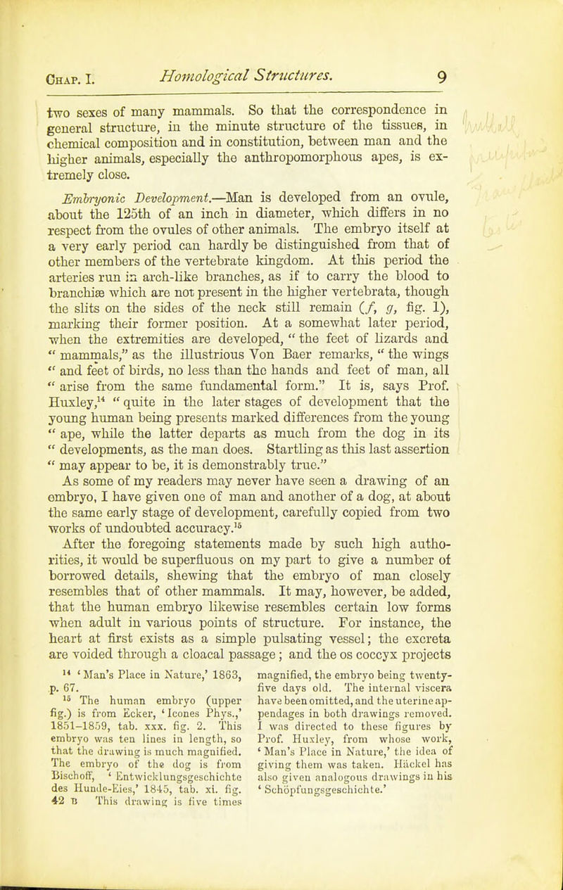 two sexes of many mammals. So that the correspondence in general structure, in the minute structure of the tissues, in chemical composition and in constitution, between man and the higher animals, especially the anthropomorphous apes, is ex- tremely close. Embryonic Development.—Man is developed from an ovule, about the 125th of an inch in diameter, which differs in no respect from the ovules of other animals. The embryo itself at a very early period can hardly be distinguished from that of other members of the vertebrate kingdom. At this period the arteries run in arch-like branches, as if to carry the blood to branchiae which are not present in the higher vertebrata, though the slits on the sides of the neck still remain (/, g, fig. 1), marking their former position. At a somewhat later period, when the extremities are developed,  the feet of lizards and  mammals, as the illustrious Von Baer remarks,  the wings  and feet of birds, no less than the hands and feet of man, all  arise from the same fundamental form. It is, says Prof. Huxley,  quite in the later stages of development that the young human being presents marked differences from the young  ape, while the latter departs as much from the dog in its  developments, as the man does. Startling as this last assertion  may appear to be, it is demonstrably true. As some of my readers may never have seen a drawing of an embryo, I have given one of man and another of a dog, at about the same early stage of development, carefully copied from two works of undoubted accuracy.'^ After the foregoing statements made by such high autho- rities, it would be superfluous on my part to give a number of borrowed details, shewing that the embryo of man closely resembles that of other mammals. It may, however, be added, that the human embryo likewise resembles certain low forms when adult in various points of structure. For instance, the heart at first exists as a simple pulsating vessel; the excreta are voided through a cloacal passage; and the os coccyx projects ' Man's Place in Nature,* 1863, magnified, the embryo being twenty- p. 67. five days old. The internal viscera The human embryo (upper havebeenomitted, and the uterine ap- fig.) is from Ecker, ' Icones Phys.,' pendages in both drawings removed. 1851-1859, tab. xxx. fig. 2. This I was directed to these figures by embryo was ten lines in length, so Prof. Huxley, from whose work, that the drawing is much magnified. ' Man's Place in Nature,' the idea of The embryo of the dog is fi'om giving them was taken. Hiickel has Bischoff, ' Entwicklungsgeschichte also given analogous drawings in his des Hunde-Eies,' 1845, tab. xi. fig. ' Schopfungsgeschichte.' 42 TJ This drawing is five times