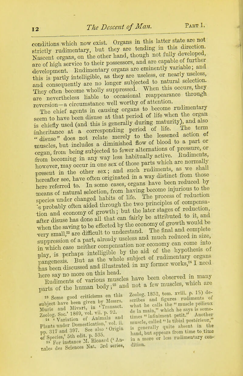 conditions which now exist. Organs in this strictly rudimentary, but they are tending m this direction. SeJt organs, on L other hand, though -t Mly d7^^^^^ are of high service to their possessors, and are «^P^^ ^ development. Rudimentary organs are ^'^'^^''^^^l^^^^^ll^^^ this is partly inteUigible, as they are useless, or nearly useless, Ind consequently afe no longer subjected to natural selectio^ TheyTen become wholly suppressed. When this occi^s th 7 are nevertheless liable to occasional reappearance thiough xeversion-a circumstance well worthy of attention. tJc chief agents in causing organs to become rudimentary seem to have been disuse at that period of life when the jg^ is chiefly used (and this is generally ^-^^-^l^^'^''^^^ iBlieritance at a corresponding period of bfe. ^^^e term ^suse does not relate merely to the lessened action of muscls, but includes a diminished flow of blood to a part or Zan fiom being subjected to fewer alternations of pressure, or LTbecoiing in any way less habitually active. Kudmiente, however ray ?c ui- i/one sex of those parts which are normally Seseut iS^the other sex; and such rudiments, as we shall fereafter^ee, have often originated in a way distinct ^om those S referred to. In some cases, organs have been reduced by Z^^TZ.y^^X selection, from having become injurious to the Seeks under changed habits of Hfe. The process of reduction ?T)roLwroften aided thi-ough the two principles of compensa- iirand Lonomy of growth; but the later stages of reduction X ie has dLaU that can faii-ly be attributed to it and l:ngt he effected by theeconom^^^^^^ S^esS^oTa^ir^^^^^^^ play, IS peihaps ^^^^^^wL^^ of rudimentary organs —dld^^^^^^ in 3uy former wor^^ I need nVSrS%Tri^s — have been observed in many paS oftSe human body- and not a few muscles, which ai-e Zoolog. Soc- 1869. vol. vu. p 1)2 t petit.'' Another Variation ot Animals and nnes .n |^^.^^ posteric^,r, Plants under Domestication vol K f;;'^'^^;;^^,,, ue absent in the pp. 317 and 397 See also Ougm -j;^;;\,>p^^,, time to tin^c ot Species,' oth ed.t V-^J^- . ^ ^r loss rudimentary con- 2» For instance la. Kicnaid ^.u nales des Sciences Nat.. 3rd senos, dition.