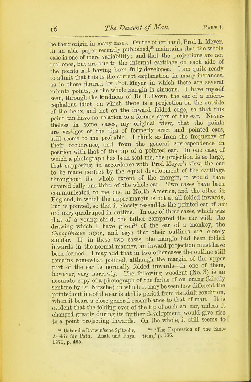 be their origin in many cases. On the other hand, Prof. L. Meyer, in an able paper recently pnbUshed,^ maintains that the whole case is one of mere variability; and that the projections are not real ones, but are due to the internal cartilage on each side of the points not having been fully developed. I am quite ready to admit that this is the correct explanation in many instances, as in those figured by Prof. Meyer, in which there are several minute points, or the whole margin is sinuous. I have myself seen, through the kindness of Dr. L. Down, the ear of a micro- cephalous idiot, on which there is a projection on the outside of the helix, and not on the inward folded edge, so that this point can have no relation to a former apex of the ear. Never- theless in some cases, my original view, that the points are vestiges of the tips of formerly erect and pointed ears, still seems to me probable. I think so from the frequency of their occurrence, and from the general coiTCspondence in position with that of the tip of a pointed ear. In one case, of which a photograph has been sent me, the projection is so large, that supposing, in accordance with Prof. Meyer's view, the ear to be made perfect by the equal development of the cartilage throughout the whole extent of the margin, it would have covered fully one-third of the whole ear. Two cases have been communicated to me, one in North America, and the other in England, in which the upper margin is not at all folded inwards, but is pointed, so that it closely resembles the pointed ear of an* ordinary quadruped in outline. In one of these cases, which was that of a young child, the father compared the ear with the drawing which I have given^^ of the ear of a monkey, the Cynopithecus mger, and says that their outlines are closely similar. If, in these two cases, the margin had been folded inwards in the normal manner, an inward projection must have been formed. I may add that in two other cases the outline still remains somewhat pointed, although the margin of the upper part of the ear is normally folded inwards—in one of them, however, very narrowly. The following woodcut (No. 3) is an accurate copy of a photograph of the foetus of an orang (kindly sent me by Dr. Nitsche), in which it may be seen how different the pointed outline of the ear is at this period from its adult condition, when it bears a close general resemblance to that of man. It is evident that the folding over of the tip of such an ear, unless it changed greatly during its further development, would give rise to a point projecting inwards. On the whole, it still seems to  UeberdasDarwin'scheSpitzohr, 'The Expression of the Emo- Archiv filr Path. Anat. und Phys. tions,' p. 136. 1871, p. 485.
