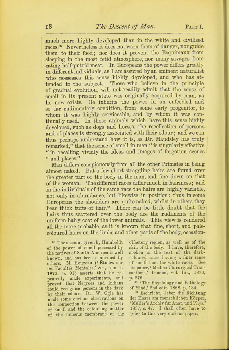 mucli more highly developed than in the white and civilised races.^® Nevertheless it does not warn them of danger, nor guide them to their food; nor does it prevent the Esquimaux from sleeping in the most fetid atmosphere, nor many savages from eating half-putrid meat. In Europeans the power differs greatly in different individuals, as I am assured by an eminent naturalist who possesses this sense highly developed, and who has at- tended to the subject. Those who believe in the principle of gradual evolution, will not readily admit that the sense of smell in its present state was originally acquired by man, as he now exists. He inherits the power in an enfeebled and so far rudimentary condition, from some early progenitor, to whom it was highly serviceable, and by whom it was con- tinually used. In those animals which have this sense highly developed, such as dogs and horses, the recollection of persons and of places is strongly associated with their odour; and we can thus perhaps understand how it is, as Dr. Maudsley has truly remarked,^'' that the sense of smell in man  is singularly effective  in recalling vividly the ideas and images of forgotten scenes  and places. Man differs conspicuously from all the other Primates in being almost naked. But a few short straggling hairs are found over the greater part of the body in the man, and fine down on that of the woman. The different races differ much in hairiness; and in the individuals of the same race the hairs are highly variable, not only in abundance, but likewise in position: thus in some Europeans the shoulders are quite naked, whilst in others they bear thick tufts of hair.^^ There can be little doubt that the hairs thus scattered over the body are the rudiments of th& uniform hairy coat of the lower animals. This view is rendered all the more probable, as it is known that fine, short, and pale- coloured hairs on the limbs and other parts of the body, occasion- The account given by Humboldt of the power of smell possessed by the natives of South America is well known, and has been confirmed by others. M. Houzeau (' Etudes sur les Faculte's Mentales,' &c., torn. i. 1872, p. 91) asserts that he re- peatedly made experiments, and proved that Negroes and Indians could recognise persons in the dark by their odour. Dr. W. Ogle has made some curious observations on the connection between the power of smell and thj colouring matter of the mucous membrane of the olfactory region, as well as of the skin of the body. I have, therefore, spoken in the te.xt of the dark- coloured races having a finer sense of smell than the white races. See his paper,' Medico-Chirurgical Tran- sactions,' London, vol. liii., 1870, p. 276. ' The Physiology and Pathologv of Mind,'2nd edit. 1868, p. 134. 3' Eschricht, Ueber die Richtung dcr Haare am menschlichen Korper, ' MiiUer's Archiv fiir Anat. und Phys.* 1837, s. 47. I shall often have to refer to this very curious paper.