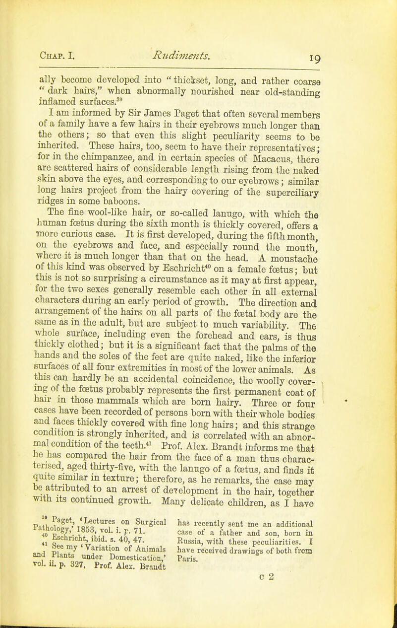 ally become deTeloped into thickset, long, and rather coarse  dark haii's, when abnormally nourished near old-standing inflamed surfaces.'^ I am informed by Sir James Paget that often several members of a family have a few haii-s in their eyebrows much longer than the others; so that even this slight peculiarity seems to be inherited. These hairs, too, seem to have their representatives; for in the chimpanzee, and in certain species of Macacus, there are scattered haii's of considerable length rising from the naked skin above the eyes, and corresponding to our eyebrows; similar long hairs project fi-om the hairy covering of the superciliary ridges in some baboons. The fine wool-like hair, or so-called lanugo, with which the human foetus during the sixth month is thickly covered, offers a more curious case. It is first developed, during the fifth month, on the eyebrows and face, and especially round the mouth' where it is much longer than that on the head. A moustache of this kind was observed by Eschricht^ on a female fcetus; but this is not so surprising a circumstance as it may at first appear, for the two sexes generally resemble each other in all external characters durmg an early period of growth. The direction and arrangement of the hairs on all parts of the foetal body are the same as in the adult, but are subject to much variability. The whole surface, including even the forehead and ears, is thus thickly clothed; but it is a significant fact that the palms of the hands and the soles of the feet are quite naked, like the inferior sui-faces of all four extremities in most of the lower animals. As this can hardly be an accidental coincidence, the woolly cover- ing of the fcetus probably represents the first permanent coat of hair in those mammals which are born hairy. Three or four cases have been recorded of persons born with their whole bodies and faces thickly covered with fine long hairs; and this strange condition is strongly inherited, and is correlated with an abnor- mal condition of the teeth.« Prof. Alex. Brandt informs me that he has compared the hair from the face of a man thus charac- terised, aged thirty-five, with the lanugo of a fcetus, and finds it quite similar in texture; therefore, as he remarks, the case may be attributed to an arrest of development in the hair, together with its continued growth. Many delicate children, as I have has recently sent me an additional case of a father and son, born in Russia, with these peculiarities. I have received drawings of both from C 2