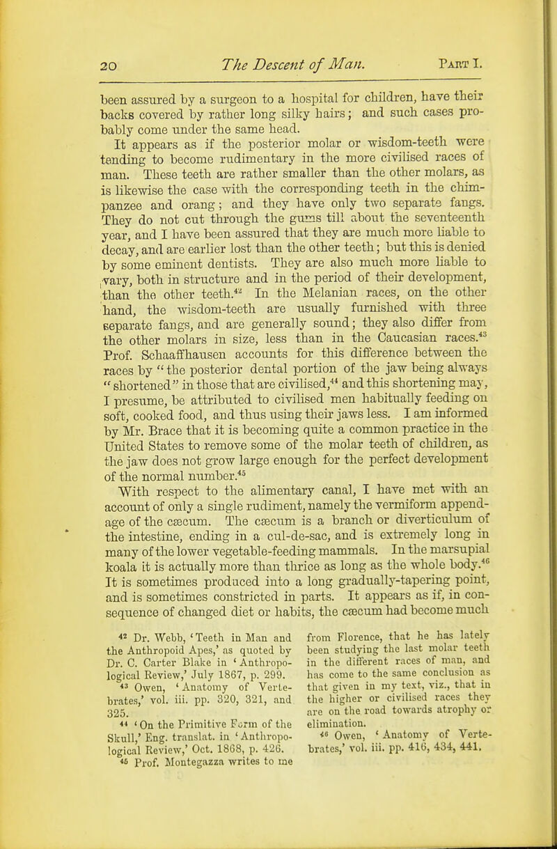 been assured by a surgeon to a hospital for cliildren, have their backs covered by rather long silky hairs; and such cases pro- bably come under the same head. It appears as if the posterior molar or wisdom-teeth were tending to become rudimentary in the more civilised races of man. These teeth are rather smaller than the other molars, as is likewise the case with the corresponding teeth in the chim- panzee and orang; and they have only two separate fangs. They do not cut through the gums till about the seventeenth year, and I have been assured that they are much more Uable to decay, and are earlier lost than the other teeth; but this is denied by some eminent dentists. They are also much more hable to , vary, both in structure and in the period of their development, than the other teeth.*^ In the Melanian races, on the other hand, the wisdom-teeth are usually furnished with three separate fangs, and are generally sound; they also differ from the other molars in size, less than in the Caucasian races.*^ Prof. Schaaffhausen accounts for this difference between the races by  the posterior dental portion of the jaw being always  shortened in those that are civilised,''* and this shortening may, I presume, be attributed to civilised men habitually feeding on soft, cooked food, and thus using their jaws less. I am informed by Mr. Brace that it is becoming quite a common practice in the United States to remove some of the molar teeth of children, as the jaw does not grow large enough for the perfect development of the normal number.'*^ With respect to the alimentary canal, I have met with an account of only a single rudiment, namely the vermiform append- age of the caecum. The caecum is a branch or diverticulum of the intestine, ending in a cul-de-sac, and is extremely long in many of the lower vegetable-feeding mammals. In the marsupial koala it is actually more than tludce as long as the whole body. It is somethnes produced into a long gradually-tapering point, and is sometimes constricted in parts. It appears as if, in con- sequence of changed diet or habits, the caecum had become much « Dr. Webb, ' Teeth in Man and the Anthropoid Apes,' as quoted by Dr. C. Carter Blake in ' Anthropo- logical Review,' July 1867, p. 299. Owen, ' Anatomy of Verte- brates,' vol. iii. pp. 320, 321, and 325. ' On the Primitive Form of the Skull,' Eng. translat. in ' Anthropo- logical Review,' Oct. 1868, p. 426. *s Prof. Montegazza writes to me from Florence, that he has lately been studying the last molar teeth in the different races of man, and has come to the same conclusion as that given in my text, viz., that in the higher or civilised races they are on the road towards atrophy or elimination. Owen, * Anatomy of Verte- brates,' vol. iii. pp. 416, 434, 441.