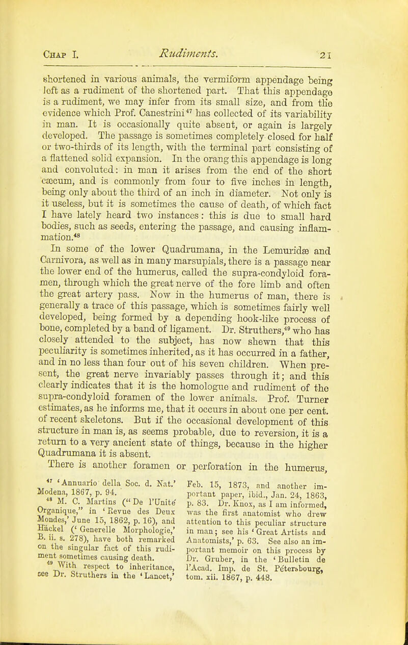 shortened in various animals, the Termiform appendage being Joffc as a rudiment of the shortened part. That this appendage is a rudiment, we may infer from its small size, and from tKe evidence which Prof Canestriui' has collected of its variability in man. It is occasionally quite absent, or again is largely developed. The passage is sometimes completely closed for half or two-thirds of its length, with the terminal part consisting of a flattened solid expansion. In the orang this appendage is long and convoluted: in man it arises from the end of the short caGCum, and is commonly from four to five inches in length, being only about the third of an inch in diameter. Not only is it useless, but it is sometimes the cause of death, of which fact I have lately heard two instances: this is due to small hard bodies, such as seeds, entering the passage, and causing inflam- mation.** In some of the lower Quadrumana, in the Lemm-id^ and Carnivora, as well as in many marsupials, there is a passage near the lower end of the humerus, called the supra-condyloid fora- men, through which the great nerve of the fore limb and often the great artery pass. Now in the humerus of man, there is generally a trace of this passage, which is sometimes fairly well developed, being formed by a depending hook-like process of bone, completed by a band of ligament. Dr. Struthers,*' who has closely attended to the subject, has now shewn that this peculiarity is sometimes inherited, as it has occurred in a father, and in no less than four out of his seven children. When pre- sent, the great nerve invariably passes through it; and this clearly indicates that it is the homologue and rudiment of the supra-condyloid foramen of the lower animals. Prof. Turner estunates, as he informs me, that it occurs in about one per cent, of recent skeletons. But if the occasional development of this structure in man is, as seems probable, due to reversion, it is a return to a very ancient state of things, because in the higher Quadrumana it is absent. There is another foramen or perforation in the humerus, 'Annuario della Soc. d. Nat.' Feb. 15, 1873, and another im- Modena, 1867, p. 94. portant paper, ibid., Jan. 24, 1863,  M. C. Martins (« De I'Unite p. 83. Dr. Knox, as I am informed, tJ^ganique, in 'Revue des Deux was the first anatomist who drew Mondes,' June 15, 1862, p. 16), and attention to this peculiar structure Hackel (' Generelle Morphologic,' in man ; see his ' Great Artists and ■K. 11. s. 278), have both remarked Anatomists,'p. 63. See also an im- on the singular fact of this rudi- portant memoir on this process by ™'!,8\^.°^f*'™«s '-'•■'S'ng fleath. Dr. Gruber, in the ' Bulletin de - With respect to inheritance, I'Acad. Imp. de St. Peterbbourg, see JJr. Struthers in the ' Lancet,' tom. sii. 1867, p. 448.