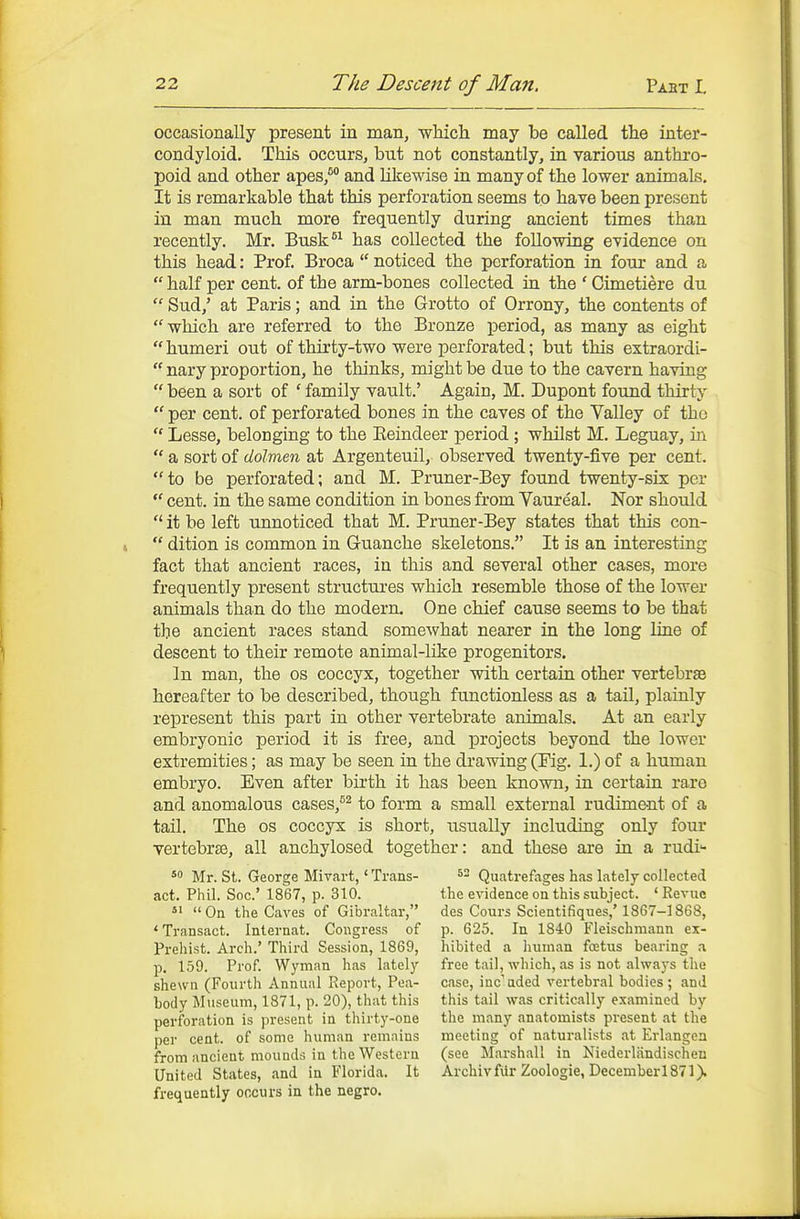 occasionally present in man, which may be called the inter- condyloid. This occurSj but not constantly, in various anthro- poid and other apes/ and likewise in many of the lower animals. It is remarkable that this perforation seems to have been present in man much more frequently during ancient times than recently. Mr. Busk*^ has collected the following evidence on this head: Prof. Broca  noticed the perforation in four and a  half per cent, of the arm-bones collected in the ' Cimetiere du  Sud/ at Paris; and in the Grotto of Orrony, the contents of which are referred to the Bronze period, as many as eight  humeri out of thirty-two were perforated; but this extraordi-  nary proportion, he thinks, might be due to the cavern having  been a sort of ' family vault.' Again, M. Dupont found thirty  per cent, of perforated bones in the caves of the Valley of the  Lesse, belonging to the Eeindeer period ; whilst M. Leguay, in  a sort of dolmen at Argenteuil, observed twenty-five per cent, to be perforated; and M. Prtmer-Bey found twenty-six per  cent, in the same condition in bones from Vaureal. Nor should  it be left unnoticed that M. Pruner-Bey states that this con-  dition is common in Guanche skeletons. It is an interesting fact that ancient races, in this and several other cases, more frequently present structures which resemble those of the lower animals than do the modern. One chief cause seems to be that the ancient races stand somewhat nearer in the long line of descent to their remote animal-like progenitors. In man, the os coccyx, together with certain other vertebrae hereafter to be described, though functionless as a tail, plainly represent this part in other vertebrate animals. At an early embryonic period it is free, and projects beyond the lower extremities; as may be seen in the drawing (Fig. 1.) of a human embryo. Even after birth it has been known, in certain rare and anomalous cases,^^ to form a small external rudiment of a tail. The os coccyx is short, xisually including only four vertebrte, all anchylosed together: and these are in a rudi 5 Mr. St. George Mivart,' Trans- ^- Quatrefages has lately collected act. Phil. See' 1867, p. 310. the evidence on this subject. 'Revue *' On the Caves of Gibraltar, des Cours Scientifiques,' 1867-1868, ' Transact. Internat. Congress of p. 625. In 1840 Fleischmann ex- Prehist. Arch.' Third Session, 1869, hibited a Iminan foetus bearing .i p. 159. Prof. Wyman has lately free tail, which, as is not always the shewn (Fourth Annual Report, Pea- case, iuc'aded vertebral bodies; and body Museum, 1871, p. 20), that this this tail was critically examined by perforation is present in thirty-one the many anatomists present at the per cent, of some human remains meeting of naturalists at Erlangea from ancient mounds in the Western (see Marshall in Niederliindischen United States, and in Florida. It Archivfiir Zoologie, December 1871). frequently cocurs in the negro.