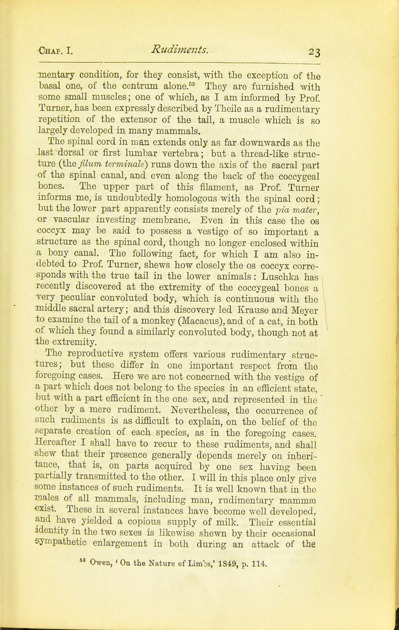 meutary condition, for they consist, with the exception of the basal one, of the centrum alone.^'' They are furnished with some small muscles; one of which, as I am informed by Prof. Turner, has been expressly described by Theile as a rudimentary repetition of the extensor of the tail, a muscle which is so largely developed in many mammals. The spinal cord in man extends only as far downwards as the last dorsal or first lumbar vertebra; but a thread-like struc- ture (the filum terminale) runs down the axis of the sacral part of the spinal canal, and even along the back of the coccygeal bones. The upper part of this filament, as Prof. Turner informs me, is undoubtedly homologous with the spinal cord; but the lower part apparently consists merely of the pia mater, or vascular investing membrane. Even in this case the os coccyx may be said to possess a vestige of so important a structure as the spinal cord, though no longer enclosed within a bony canal. The following fact, for which I am also in- debted to Prof. Tui-ner, shews how closely the os coccyx corre- sponds with the true tail in the lower animals: Luschka has recently discovered at the extremity of the coccygeal bones a very peculiar convoluted body, which is continuous with the middle sacral artery; and this discovery led Krause and Meyer to examine the tail of a monkey (Macacus), and of a cat, in both of which they found a similarly convoluted body, though not at the extremity. The reproductive system offers various rudimentary struc- tures;^ but these differ in one important respect from the foregoing cases. Here we are not concerned with the vestige of a part which does not belong to the species in an efficient state, but with a part efficient in the one sex, and represented in the ' other by a mere rudiment. Nevertheless, the occurrence of such rudiments is as difficult to explain, on the belief of the separate creation of each species, as in the foregoing cases. Hereafter I shall have to recur to these rudiments, and shall shew that their presence generally depends merely on inheri- tance, that is, on parts acquired by one sex having been partially transmitted to the other. I will in this place only give some instances of such rudiments. It is well known that in the males of all mammals, including man, rudimentary mammte exist. These in several instances have become well developed, and have yielded a copious supply of milk. Their essential identity in the two sexes is likewise shewn by their occasional sympathetic enlargement in both during an attack of the  Owen, ' On the Nature of Limos,' 1849, p. 114.