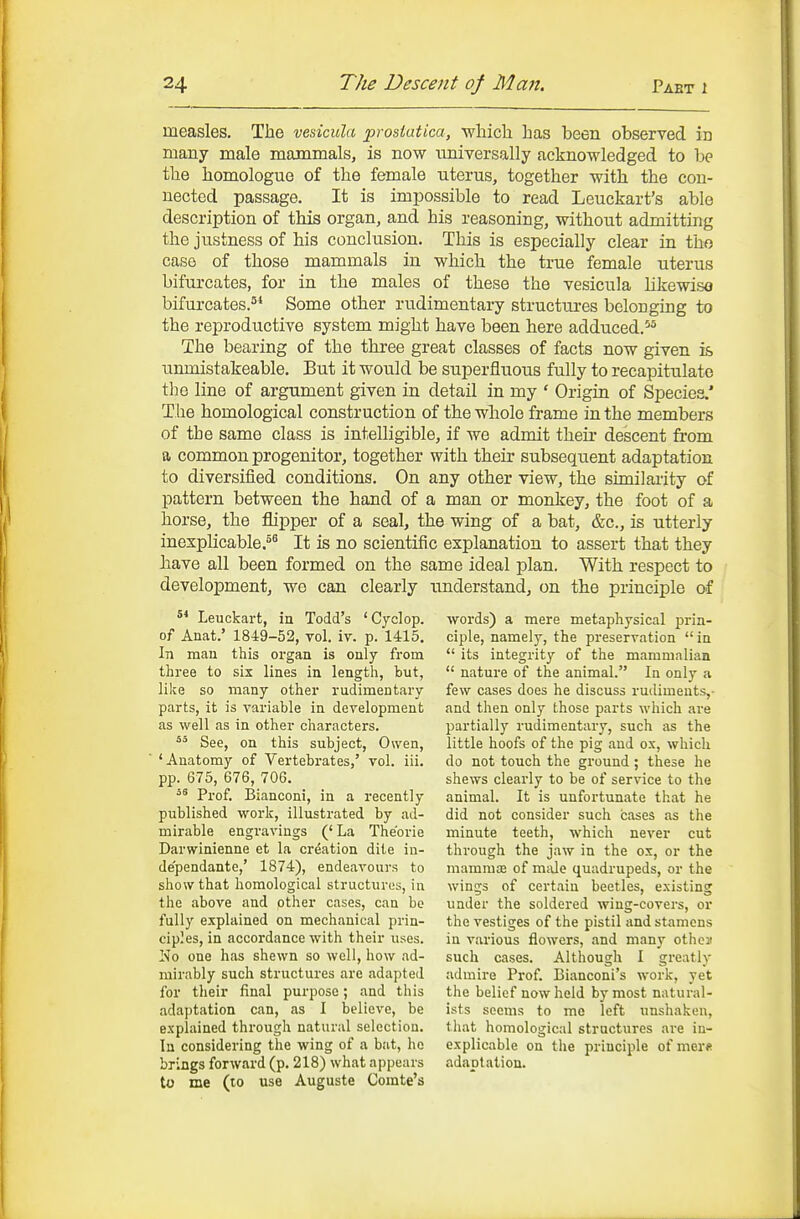 measles. The vesicula prostatica, wliich has been observed in many male mammals, is now universally acknowledged, to be tlie liomologue of the female nterus, together with the con- nected passage. It is impossible to read Leuckart's able description of this organ, and his reasoning, without admitting the justness of his conclusion. This is especially clear in tho case of those mammals in which the true female uterus bifurcates, for in the males of these the vesicula likewiso bifurcates.^* Some other rudimentary structures beloDging to the reproductive system might have been here adduced.^^ The bearing of the three great classes of facts now given is unmistakeable. But it would be superfluous fully to recapitulate the line of argument given in detail in my ' Origin of Species.' T lie homological construction of the whole frame in the members of the same class is intelligible, if we admit their descent from a common progenitor, together with their subsequent adaptation to diversified conditions. On any other view, the similaiity of pattern between the hand of a man or monkey, the foot of a horse, the flipper of a seal, the wing of a bat, &c., is utterly inexplicable.^ It is no scientific explanation to assert that they have all been formed on the same ideal plan. With respect to development, we can clearly imderstand, on the principle of ^* Leuckart, in Todd's 'Cyclop, of Anat.' 1849-52, vol. iv. p. 1415. In man this organ is only from three to six lines in length, but, like so many other rudimentary parts, it is variable in development as well as in other characters. See, on this subject, Owen, 'Anatomy of Vertebrates,' vol. iii. pp. 675, 676, 706. '^ Prof. Bianconi, in a recently published work, illustrated by ad- mirable engravings (' La The'orie Darwinienne et la crdation dite in- de'pendante,' 1874), endeavours to show that homological structures, in the above and other cases, can bo fully explained on mechanical prin- ciples, in accordance with their uses. No one has shewn so well, how ad- mirably such structures are adapted for their final purpose; and this adaptation can, as I believe, be explained through natural selection. In considei-ing the wing of a but, ho brings forward (p. 218) what appears to me (to use Auguste Comte's words) a mere metaphysical prin- ciple, namely, the preservation in  its integritj'- of the mammalian  nature of the animal. In only a few cases does he discuss rudiments,- and then only those parts which are partially rudimentary, such as the little hoofs of the pig and ox, which do not touch the ground; these he shews clearly to be of service to the animal. It is unfortunate that he did not consider such cases as the minute teeth, which never cut through the jaw in the ox, or the mammffi of mde quadrupeds, or the wings of certain beetles, existing under the soldered wing-covers, or the vestiges of the pistil and stamens in various flowers, and many othcx such cases. Although I greatly admire Prof Bianconi's work, yet the belief now held by most natural- ists seems to me left unshaken, that homological structures are in- explicable on the principle of mer« adaptation.