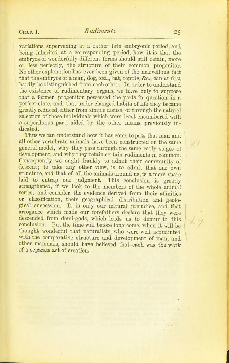 Rtidinienis. variations supervening at a rather laie embryonic period, and being inherited at a corresponding period, how it is that the embryos of wonderfully different forms should still retain, more or less perfectly, the structure of their common progenitor. No other explanation has ever been given of the marvellous fact that the embryos of a man, dog, seal, bat, reptile, &c., can at first hardly bo distinguished from each other. In order to understand the existence of rudimentary organs, we have only to suppose that a former progenitor possessed the parts in question in a perfect state, and that under changed habits of life they became greatly reduced, either from simple disuse, or through the natural selection of those individuals which were least encumbered with a superfluous part, aided by the other means previously in- dicated. Thus we can understand how it has come to pass that man and all other vertebrate animals have been constructed on the same general model, why they pass through the same early stages ot development, and why they retain certain rudiments in common. Consequently we ought frankly to admit their community of descent; to take any other view, is to admit that our own structure, and that of all the animals around us, is a mere snare laid to entrap our judgment. This conclusion is greatly strengthened, if we look to the members of the whole animal series, and consider the evidence derived from their affinities or classification, their geographical distribution and geolo- gical succession. It is only our natui-al prejudice, and that 1 arrogance which made our forefathers declai-e that they were I descended from demi-gods, which leads us to demur to this / conclusion. But the time will before long come, when it will be ' thought wonderful that naturalists, who were well acquainted with the comparative structure and development of man. and ' other mammals, should have believed that each was the woik of a Bej)arate act of creation.