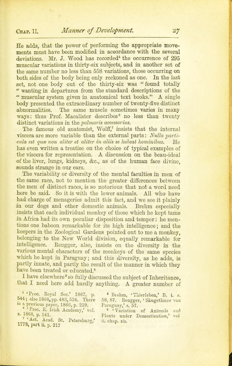 He adds, that the power of performing the appropriate moTe- ments must have been modified ia accordance with the several deviations. Mr. J. Wood has recorded' the occurrence of 295 muscular variations in thirty-sis subjects, and in another set of the same number no less than 558 variations, those occurring on both sides of the body being only reckoned as one. In the last set, not one body out of the thirty-six was found totally  wanting ia departures from the standard descriptions of the  muscular system given in anatomical text books. A single body presented the extraordinary number of twenty-five distinct iibnormaUties. The same muscle sometimes varies in many ways: thus Prof. MacaHster describes*^ no less than twenty distinct variations in the palmaris accessorius. The famous old anatomist, WolfE','' insists that the internal viscera are more variable than the external parts: Nulla parti- ■cula est quse non aliter et aliter in aliis se hdbeat Jiominibus. He has even written a ti'eatise on the choice of typical examples of the viscera for representation. A discussion on the beau-ideal of the liver, lungs, kidneys, &c., as of the human face divine, sounds strange in our ears. The variabihty or diversity of the mental faculties in men of ihe same race, not to mention the greater differences between the men of distinct races, is so notorious that not a word need here be said. So it is with the lower animals. All who have had charge of menageries admit this fact, and we see it plainly in our dogs and other domestic animals. Erehm especially insists that each individual monkey of those which he kept tame in Africa had its own peculiar disposition and temper: he men- tions one baboon remarkable for its high intelhgence; and the keepers in the Zoological Gardens pointed out to me a monkey, belonging to the New World division, equally remarkable for intelhgence. Eengger, also, insists on the diversity in the various mental characters of the monkeys of the same species which he kept in Paraguay; and this diversity, as he adds, is partly innate, and partly the result of the manner in which they have been treated or educated.^ I have elsewhere^ so fully discussed the subject of Inheritance, that I need here add hardly anything. A greater number of ' 'Pioc. Royal Soc' 1867, p. « Biehm, ' Tliierleben,' B. i. s. 544; also 1868, pp. 483,524. There 58,87. Rengger, ' Saugethiere vou IS .a previous paper, 1866, p. 229. Paraguay,' s. 57. Proc. R. Irish Academy,' vol. » ' Variation of Animals and 1868, p. 141. pj,,^jg ^jj^^j. Domestication,' vol • Act. Acad. St. Petersburg,' ii. chap. sii. 1778, part ii. p. 217