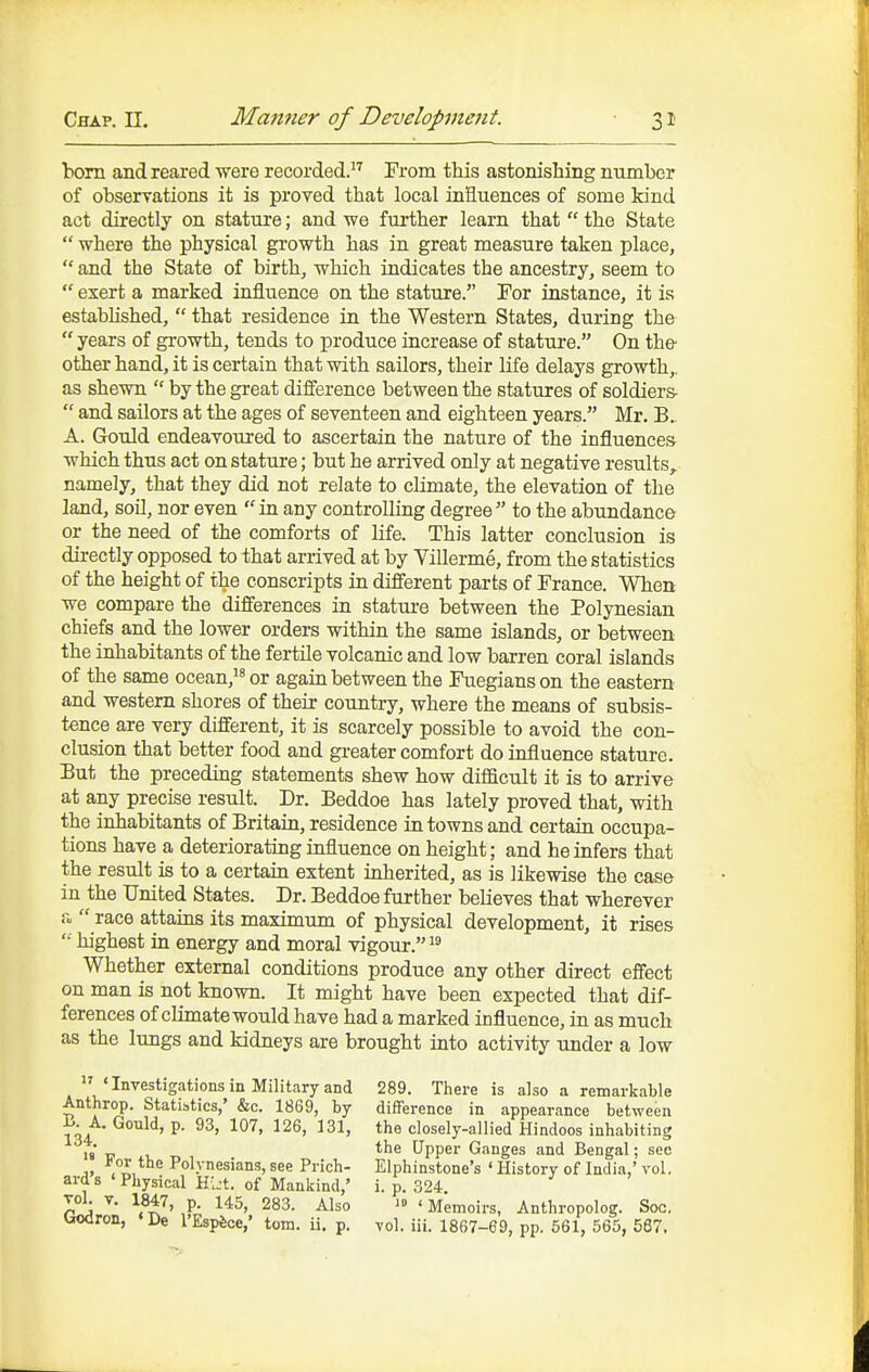 bom and reared were recorded. From this astonishing number of observations it is proved that local inHuences of some kind act directly on stature; and we further learn that  the State  where the physical growth has in great measure taken place,  and the State of birth, which indicates the ancestry, seem to  exert a marked influence on the stature. For instance, it is estabhshed,  that residence in the Western States, during the  years of growth, tends to produce increase of statiu'e. On the- other hand, it is certain that with sailors, their life delays growth,, as shewn  by the great difference between the statures of soldiers-  and sailors at the ages of seventeen and eighteen years. Mr. B. A. Gould endeavoured to ascertain the nature of the influences which thus act on stature; but he arrived only at negative results, namely, that they did not relate to climate, the elevation of the land, soil, nor even in any controlling degree to the abundance or the need of the comforts of life. This latter conclusion is directly opposed to that arrived at by Villerme, from the statistics of the height of the conscripts in different parts of France. When we compare the differences in stature between the Polynesian chiefs and the lower orders within the same islands, or between the inhabitants of the fertile volcanic and low barren coral islands of the same ocean, or again between the Fuegians on the eastern and western shores of their country, where the means of subsis- tence are very different, it is scarcely possible to avoid the con- clusion that better food and greater comfort do influence stature. But the preceding statements shew how difficult it is to arrive at any precise result. Dr. Beddoe has lately proved that, with the inhabitants of Britaia, residence in towns and certain occupa- tions have a deteriorating influence on height; and he infers that the result is to a certaia extent inherited, as is likewise the case in the United States. Dr. Beddoe further believes that wherever a  race attains its maximum of physical development, it rises '•■ highest in energy and moral vigour. Whether external conditions produce any other direct effect on man is not known. It might have been expected that dif- ferences of climate would have had a marked influence, in as much as the lungs and kidneys are brought into activity under a low  * Investigations in Military and Anthrop. Statistics,' &c. 1869, by B. A, Gould, p. 93, 107, 126, 131, 134. ' '  For the Polynesians, see Prich- ard s < Physical Hi:t. of Mankind,' vol V. 1847, p. 145, 283. Also Godron, 'De I'Espfeoe,' torn. ii. p. 289. There is also a remarkable difference in appearance between the closely-allied Hindoos inhabiting the Upper Ganges and Bengal; see Elphinstone's ' History of India,' vol, i. p. 324. ' Memoirs, Anthropolog. Soc. vol. iii. 1867-69, pp. 561, 565, 587.