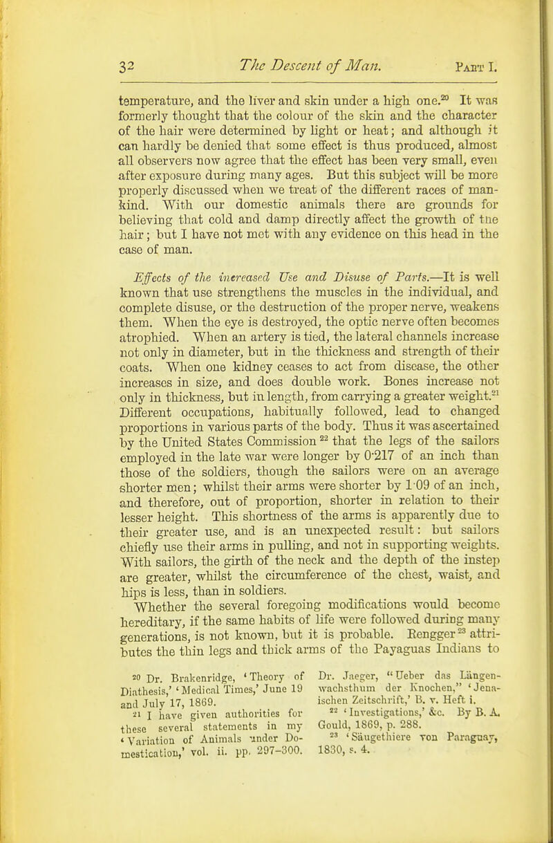 temperature, and the liver and skin under a liigh one.^ It was formerly tlaought that the colour of the skm and the character of the hair were determined by light or heat; and although it can hardly be denied that some elfect is thus produced, almost all observers now agree that the effect has been very small, even after exposure during many ages. But this subject will be more properly discussed when we treat of the different races of man- kind. With our domestic animals there are grounds for believing that cold and damp directly affect the growth of tne hair; but I have not met with any evidence on this head in the case of man. Effects of the inereased Use and Disuse of Parts.—It is well known that use strengthens the muscles in the individual, and complete disuse, or the destruction of the proper nerve, weakens them. When the eye is destroyed, the optic nerve often becomes atrophied. When an artery is tied, the lateral channels increase not only in diameter, but in the thickness and strength of their coats. When one kidney ceases to act from disease, the other increases in size, and does double work. Bones increase not only in thickness, but in length, from carrying a greater weight.-^ Different occupations, habitually followed, lead to changed proportions in various parts of the body. Thus it was ascertained by the United States Commission that the legs of the sailors employed in the late war were longer by 0217 of an inch than those of the soldiers, though the sailors were on an average shorter men; whilst their arms were shorter by 109 of an inch, and therefore, out of proportion, shorter in relation to their lesser height. This shortness of the arms is apparently due to their greater use, and is an unexpected result: but sailors chiefly use their arms in puUmg, and not in supporting weights. With sailors, the girth of the neck and the depth of the inste]-) are greater, whilst the circumference of the chest, waist, and hips is less, than in soldiers. Whether the several foregoing modifications would become hereditary, if the same habits of life were followed during many generations, is not known, but it is probable. Eengger^^ attri- butes the thin legs and thick arms of the Payaguas Indians to 20 Dr. Brakenridge, 'Theory of Dr. Jaeger, Ueber das Liingen- Diathesis,''Medical Times,'June 19 wachstluim der Knochen, 'Jena- an'd July'17, 1869. ischen Zeitschrift,' B. v. Heft i. 21 I have given authorities for ' Investigations,' &c. By B. A. these several statements in my Gould, 1869, p. 288. 'Variation of Animals 'inder Do-  'Saugethiere Ton Paraguay, mesticatioB,' vol. ii. pp. 297-300. 1830, s. 4.