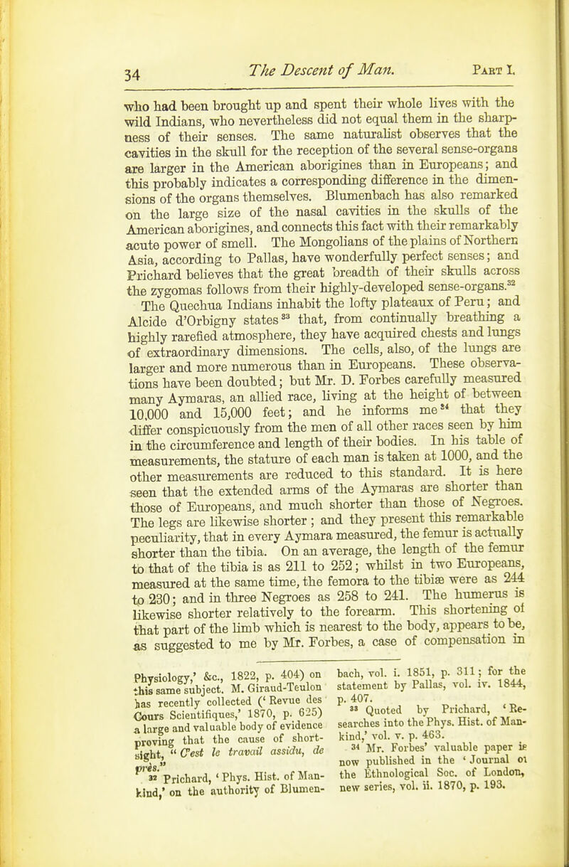 who had been brougM up and spent their whole lives with the wild Indians, who nevertheless did not equal them in the sharp- ness of their senses. The same naturalist observes that the cavities in the skull for the reception of the several sense-organs are larger in the American aborigines than ia Europeans; and this probably indicates a corresponding difference in the dimen- sions of the organs themselves. Blumenbach has also remarked on the large size of the nasal cavities in the skulls of the American aborigines, and connects this fact with their remarkably acute power of smell. The MongoUans of the plains of Northern Asia, according to Pallas, have wonderfully perfect senses; and Prichard believes that the great breadth of their skulls across the zygomas follows from their highly-developed sense-organs.^^ The Quechua Indians inhabit the lofty plateaux of Peru; and Alcide d'Orbigny states «^ that, from continually breathing a highly rarefied atmosphere, they have acquired chests and lungs of extraordinary dimensions. The cells, also, of the lungs are larger and more numerous than in Europeans. These observa- tions have been doubted; bxit Mr. D. Forbes carefully measured many Aymaras, an allied race, Uving at the height of between 10.000 and 15,000 feet; and he informs me that they differ conspicuously from the men of all other races seen by him in the ckcumference and length of their bodies. In his table of measurements, the stature of each man is taken at 1000, and the other measurements are reduced to this standard. It is here seen that the extended arms of the Aymaras are shorter than those of Europeans, and much shorter than those of Negroes. The legs are likewise shorter ; and they present this remarkable peculiarity, that in every Aymara measured, the femur is actually shorter than the tibia. On an average, the length of the femur to that of the tibia is as 211 to 252; whilst in two Europeans, measured at the same time, the femora to the tibiae were as 244 to 230; and in three Negroes as 258 to 241. The humerus is likewise shorter relatively to the forearm. This shortening of that part of the limb which is nearest to the body, appears to be, as suggested to me by Mr. Forbes, a case of compensation in Physiology,' &c., 1822, p. 404) on this same subject. M. Giraud-Teulon ias recently collected ('Revue des Cours Scientifiques,' 1870, p. 625) a large and valuable body of evidence proving that the cause of short- sight,  Gest le travail assidu, dc oi'is. 3* Prichard, ' Phys. Hist, of Man- kind,' on the authority of Blumen- bach, vol. i. 1851, p. 311; for the statement by Pallas, vol. iv. 1844, p. 407.  Quoted by Prichard, 'Pve- searches into the Phys. Hist, of Man- kind,' vol. V. p. 463. 34 Mr. Forbes' valuable paper ie now published in the ' Journal o\ the Ethnological Soc. of London, new series, vol. ii. 1870, p. 193.