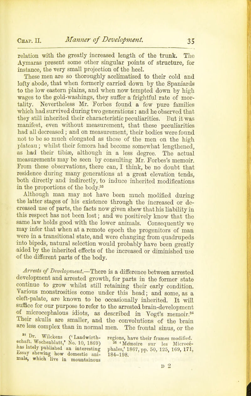 relation with the greatly increased length of the trunk. The Aymaras present some other singular points of structure, for instance, the very small projection of the heel. These men are so thoroughly acclimatised to their cold and lofty abode, that when formerly carried down by the Spaniards to the low eastern plains, and when now tempted down by high wages to the gold-washings, they suffer a frightful rate of mor- taUty. Nevertheless Mr. Forbes found a few pure families which had survived during two generations: and he observed that they still inherited their characteristic pecuharities. But it was manifest, even without measurement, that these peculiarities had all decreased; and on measm-ement, their bodies were found not to be so much elongated as those of the men on the high plateau; whilst their femora had become somewhat lengthened, as had their tibi£e, although in a less degi-ee. The actual measurements may be seen by consulting Mr. Forbes's memoir. Fi-om these observations, there can, I think, be no doubt that residence during many generations at a great elevation tends, hoth directly and indirectly, to induce inherited modifications in the proportions of the body.^^ Although man may not have been much modified during the latter stages of his existence through the increased or de- creased use of parts, the facts now given shew that his liability in this respect has not been lost; and we positively know that the same law holds good with the lower animals. Consequently we may infer that when at a remote epoch the progenitors of man were in a transitional state, and were changing from quadrupeds into bipeds, natural selection would probably have been greatly aided by the inherited effects of the increased or diminished use of the different parts of the body. Arre&U of Development.—There is a difference between arrested development and arrested growth, for parts in the former state continue to grow whilst still retaining their early condition. Various monstrosities come under this head; and some, as a cleft-palate, are known to be occasionally inherited. It will suffice for our purpose to refer to the arrested brain-development of microcephalous idiots, as described in Yogt's memoir.^ Their skulls are smaller, and the convolutions of the brain are less complex than in normal men. The frontal sinus, or the ('Landwirth- regions, have their frames modified, schaft Wochenblatt,' No. 10, 1869) 36iMemoire sur les Microc6- has lately published an interesting phales,' 1867, pp. 50, 125, 169, 171, i-ssay shewing how domestic ani- 184-198. mals, which live in mountainous D 2