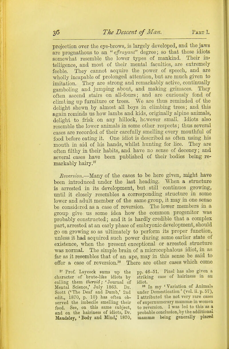 projection over the eye-brows, is largely developed, and the jaws are prognathous to an  effrayant degree; so that these idiots somewhat resemble the lower types of manMnd. Their in- telligence, and most of their mental faculties, are extremely feeble. They cannot acquii-e the power of speech, and are wholly incapable of prolonged attention, but are much given to imitation. They are strong and remarkably active, continually gamboling and jumping about, and making grimaces. They often ascend stairs on all-fours; and are curiously fond of dim ling up furniture or trees. We are thus reminded of the dehght shewn by almost all boys in climbing trees; and this again reminds us how lambs and kids, originally alpine animals, delight to frisk on any hillock, however small. Idiots also resemble the lower animals in some other respects; thus several cases are recorded of their carefully smelling every mouthful of food before eating it. One idiot is described as often using his mouth in aid of his hands, whilst hunting for Hce. They are often filthy in their habits, and have no sense of decency; and several cases have been published of their bodies being re- markably hairy .^'^ iJeverszo?!.—Many of the cases to be here given, might have been introduced under the last heading. When a structure is arrested in its development, but still continues growing, until it closely resembles a corresponding structure in some lower and adult member of the same group, it may in one sense be considered as a case of reversion. The lower members in a group give us some idea how the common progenitor was probably constructed; and it is hardly credible that a complex part, arrested at an early phase of embryonic development, should go on growing so as ultimately to perform its proper function, unless it had acquired such power during some earUer state of existence, when the present exceptional or arrested structure was normal. The simple brain of a microcephalous idiot, in as far as it resembles that of an ape, may in this sense be said to offer a case of reversion.^^ There are other cases which come 3' Prof. Laycock sums up the character of brute-like idiots by calling them theroid; 'Journal of Meutal Science,' July 1863. Dr. Scott ('The Deaf and Dumb,' 2nd edit., 1870, p. 10) has often ob- served the imbecile smelling their food. See, on this same subject, and on the hairiness of idiots, Dr. Maudsley, 'Body and Mind,' 1870, pp. 46-51. Pinel has also given a striking case of hairiness in an idiot. In my ' Variation of Animals under Domestication' (vol. ii. p. 57), I attributed the not very rare cases of supernumerary mamma; in women to reversion. I was led to this as a probable conclusion, by the additional mamma; being generally placed