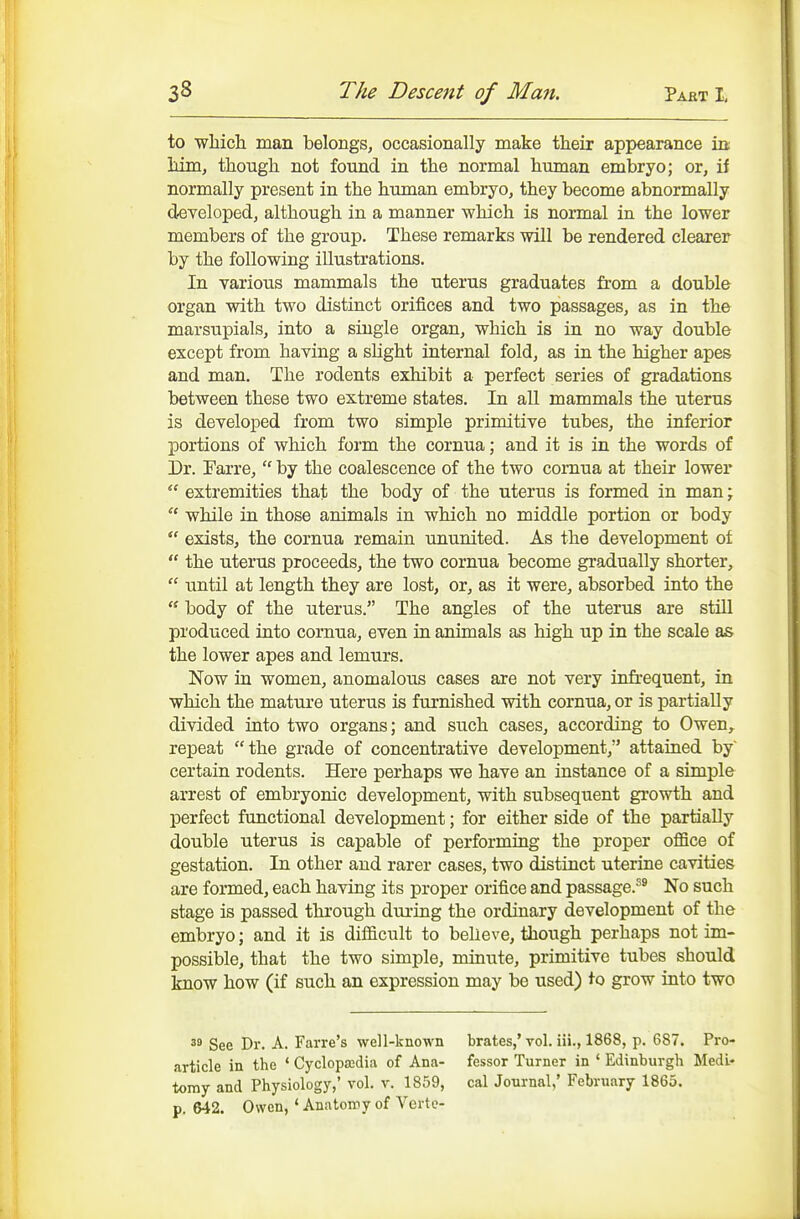 to wliicli man belongs, occasionally make their appearance in; 1dm, though not found in the normal human embryo; or, if normally present in the human embryo, they become abnormally d-eveloped, although in a manner which is normal in the lower members of the group. These remarks will be rendered clearer by the following illustrations. In various mammals the uterus graduates from a double organ with two distinct orifices and two passages, as in the marsupials, into a single organ, which is in no way double except from haying a slight internal fold, as in the higher apes and man. The rodents exhibit a perfect series of gradations between these two extreme states. In all mammals the uterus is developed from two simple primitive tubes, the inferior portions of which foi'm the cornua; and it is in the words of Dr. Farre,  by the coalescence of the two cornua at their lower  extremities that the body of the uterus is formed in man;  while in those animals in which no middle portion or body  exists, the cornua remain imunited. As the development of  the uterus proceeds, the two cornua become gradually shorter,  until at length they are lost, or, as it were, absorbed into the '* body of the uterus. The angles of the utertis are still produced into cornua, even in animals as high up in the scale as the lower apes and lemurs. Now in women, anomalous cases are not very infrequent, in which the mature uterus is furnished with cornua, or is partially divided into two organs; and such cases, according to Owen,, repeat the grade of concentrative development, attained by certain rodents. Here perhaps we have an instance of a simple arrest of embryonic development, with subsequent growth and perfect functional development; for either side of the partially double uterus is capable of performing the proper oflSce of gestation. In other and rarer cases, two distinct uterine cavities are formed, each having its proper orifice and passage.''^ No such stage is passed through during the ordinary development of the embryo; and it is difficult to believe, liiough perhaps not im- possible, that the two simple, minute, primitive tubes should know how (if such an expression may be used) to grow into two See Dr. A. Farre's well-known brates,' vol. iii., 1868, p. 687. Pro- article in the ' Cyclopajdia of Ana- fessor Turner in ' Edinburgh MedL- tomy and Physiology,' vol. v. 1859, cal Jonrnal,' February 1865. p. 642. Owen, * Anatomy of Verte-