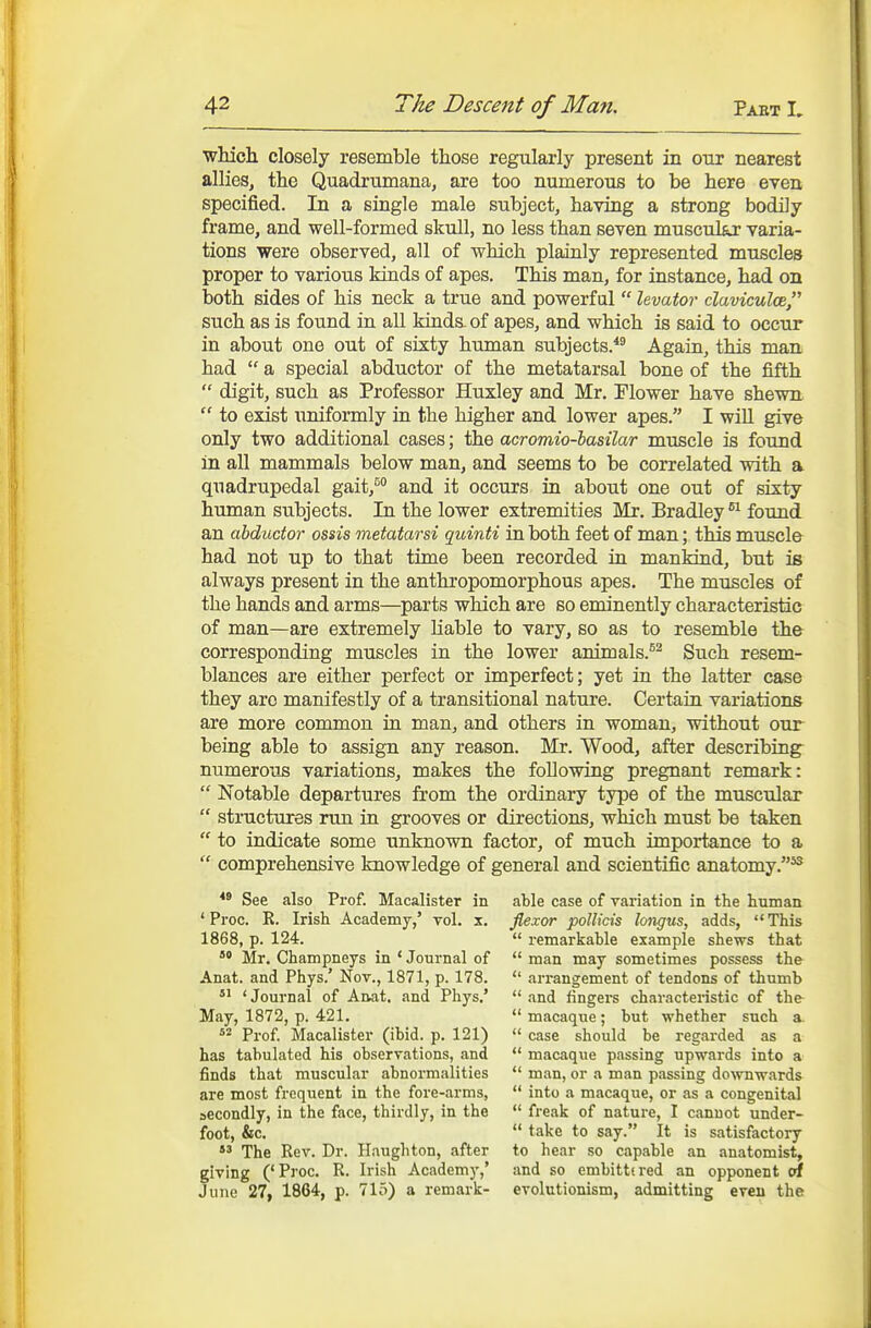 whicli closely resemble those regularly present in our nearest allies, the Quadrumana, are too numerous to be here even specified. In a single male subject, having a strong bodily frame, and well-formed skull, no less than seven muscular varia- tions were observed, all of which plainly represented muscles proper to various kinds of apes. This man, for instance, had on both sides of his neck a true and powerful  levator claviculoe such as is found in all Mnds. of apes, and which is said to occur in about one out of sixty human subjects.*^ Again, this man had  a special abductor of the metatarsal bone of the fifth  digit, such as Professor Huxley and Mr. Flower have shewn  to exist uniformly in the higher and lower apes. I wiU give only two additional cases; the acromio-hasilar muscle is found in all mammals below man, and seems to be correlated with a quadrupedal gait,*^ and it occurs in about one out of sixty human subjects. In the lower extremities Mr. Bradley found an abductor ossis metatarsi quinti in both feet of man; this muscle had not up to that time been recorded in mankind, but is always present in the anthropomorphous apes. The muscles of the hands and arms—parts which are so eminently characteristic of man—are extremely liable to vary, so as to resemble the corresponding muscles in the lower animals.^^ Such resem- blances are either perfect or imperfect; yet in the latter case they are manifestly of a transitional nature. Certain variations are more common in man, and others in woman, without our being able to assign any reason. Mr. Wood, after describing numerous variations, makes the following pregnant remark:  Notable departures from the ordinary type of the muscular  structures run in grooves or directions, which must be taken  to indicate some unknown factor, of much importance to a  comprehensive knowledge of general and scientific anatomy.^ See also Prof. Macalister in ' Pi'oc. R. Irish Academy,' vol. x. 1868, p. 124. *' Mr. Champneys in ' Journal of Anat. and Phys.' Nov., 1871, p. 178. 'Journal of Anat. and Phys.' May, 1872, p. 421.  Prof. Macalister (ibid. p. 121) has tabulated his obseryations, and finds that muscular abnormalities are most frequent in the fore-arms, secondly, in the face, thirdly, in the foot, &c. *^ The Rev. Dr. Ilaughton, after giving ('Proc. R. Irish Academy,' June 27, 1864, p. 715) a remark- able case of variation in the human flexor pollicis longus, adds, This  remarkable example shews that  man may sometimes possess the  arrangement of tendons of thumb  and fingers characteristic of the  macaque; but whether such a.  case should be regarded as a  macaque passing upwards into a  man, or a man passing downwards  into a macaque, or as a congenital  freak of nature, I cannot under-  take to say. It is satisfactory to hear so capable an anatomist, and so embittered an opponent of evolutionism, admitting even the