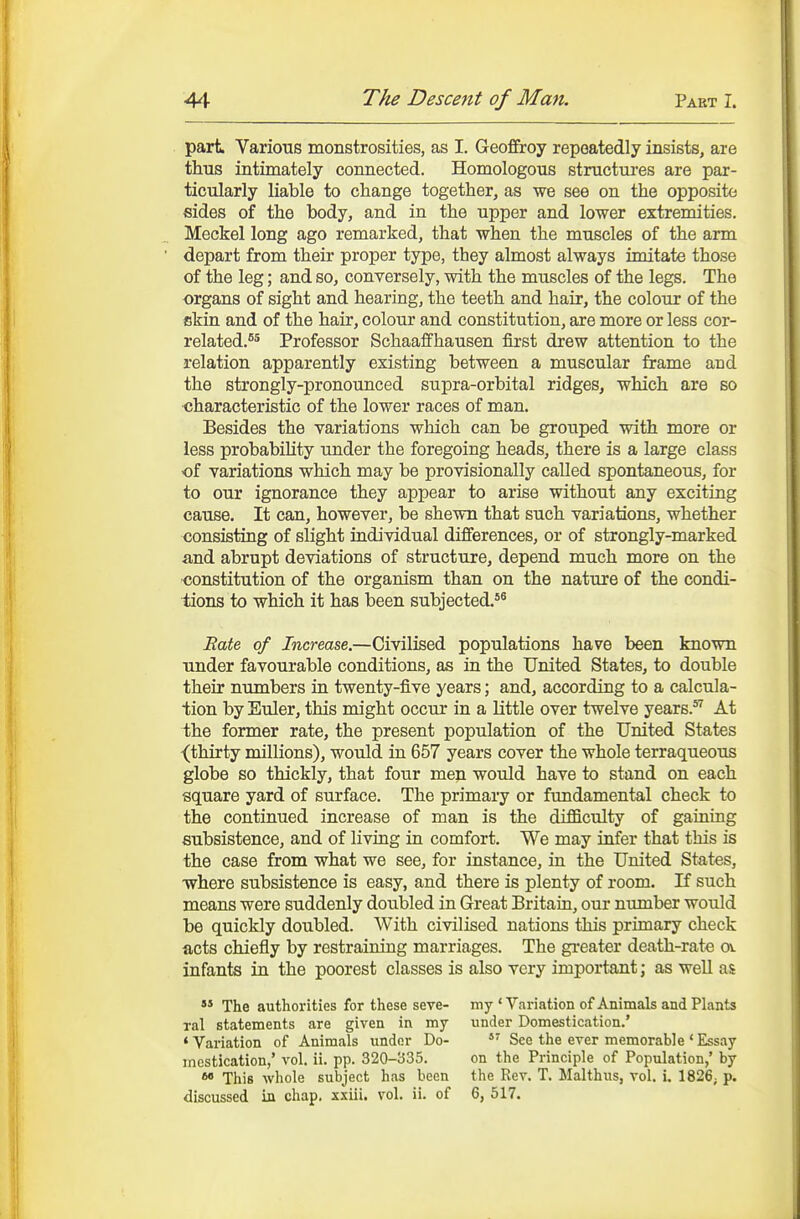 part Various monstrosities, as I. Geoffroy repeatedly insists, are thus intimately connected. Homologous structures are par- ticularly liable to change together, as we see on the opposite sides of the body, and in the upper and lower extremities. Meckel long ago remarked, that when the muscles of the arm depart from their proper type, they almost always imitate those of the leg; and so, conversely, with the muscles of the legs. The organs of sight and hearing, the teeth and hair, the colour of the skin and of the hair, colour and constitution, are more or less cor- related.^5 Professor Schaaffhausen first drew attention to the relation apparently existing between a muscular frame and the strongly-pronounced supra-orbital ridges, which are so characteristic of the lower races of man. Besides the variations which can be grouped with more or less probabiHty under the foregoing heads, there is a large class of variations which may be provisionally called spontaneous, for to our ignorance they appear to arise without any exciting cause. It can, however, be shewn that such variations, whether consisting of slight individual differences, or of strongly-marked and abrupt deviations of structure, depend much more on the oonstitution of the organism than on the nature of the condi- tions to which it has been subjected.*® Bate of Increase.—Civilised populations have been known under favourable conditions, as iu the United States, to double their numbers in twenty-five years; and, according to a calcula- tion by Euler, this might occur in a little over twelve years. At the former rate, the present population of the United States -(thirty millions), would in 657 years cover the whole terraqueous globe so thickly, that four men would have to stand on each square yard of surface. The primary or fundamental check to the continued increase of man is the difBculty of gaining subsistence, and of living in comfort. We may infer that this is the case from what we see, for instance, in the United States, where subsistence is easy, and there is plenty of room. If such means were suddenly doubled in Great Britain, our ntimber would be quickly doubled. AVith civilised nations this primary check acts chiefly by restraining marriages. The greater death-rate ov infants in the poorest classes is also very important; as well as '* The authorities for these seve- my * Variation of Animals and Plants ral statements are given in my under Domestication.' * Variation of Animals under Do- See the ever memorable ' Essay mastication,' vol. ii. pp. 320-335. on the Principle of Population,' by This whole subject has been the Rev. T. Malthus, vol. i, 1826; p. discussed in chap, xxiii. vol. ii. of 6, 517.