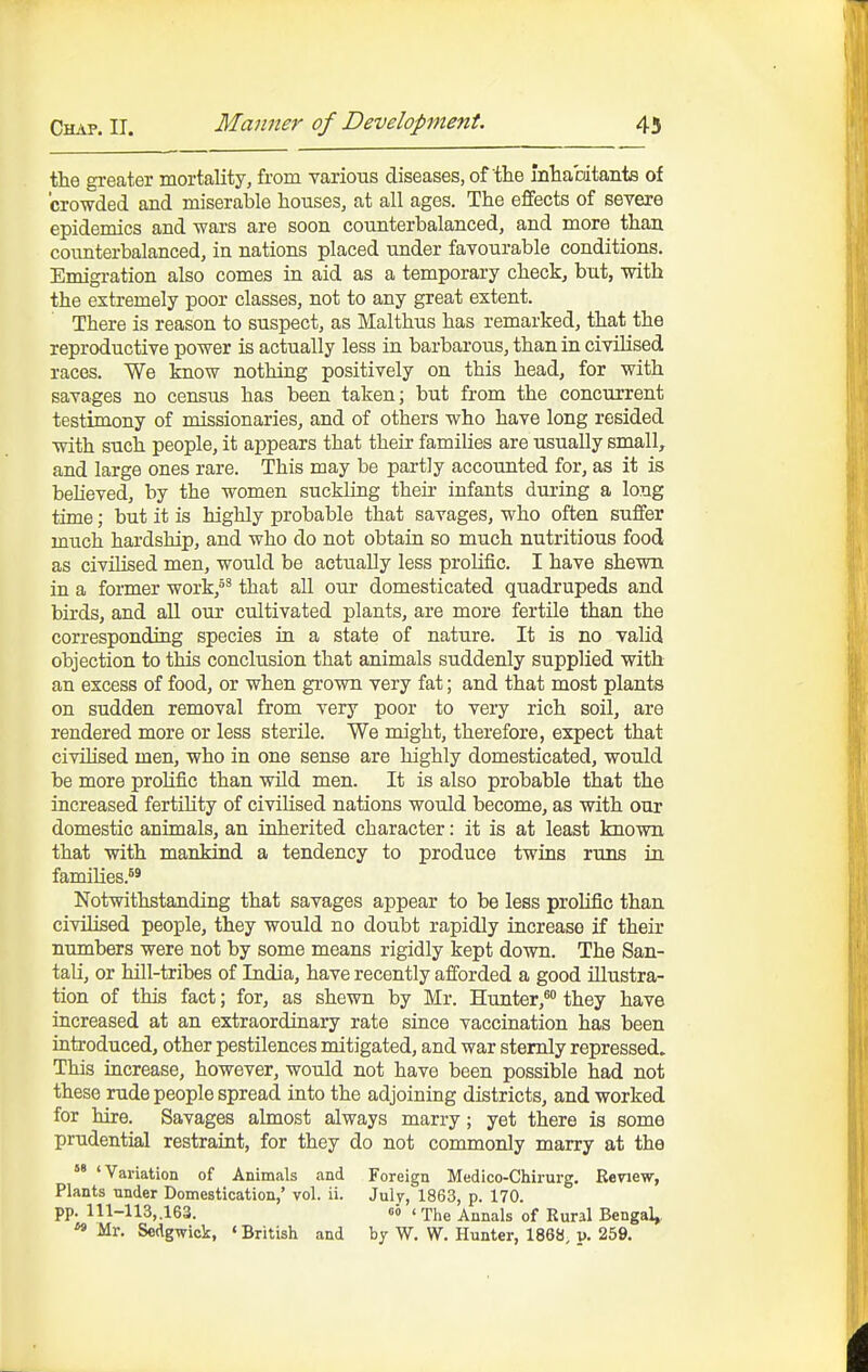 the greater mortality, from various diseases, of the inhabitants of crowded and miserable houses, at all ages. The effects of severe epidemics and wars are soon counterbalanced, and more than coimterbalanced, in nations placed under favourable conditions. Emigration also comes in aid as a temporary check, but, with the extremely poor classes, not to any great extent. There is reason to suspect, as Malthus has remarked, that the reproductive power is actually less in barbarous, than in civilised races. We know nothing positively on this head, for with savages no census has been taken; but from the concurrent testimony of missionaries, and of others who have long resided with such people, it appears that their families are usually small, and large ones rare. This may be partly accounted for, as it is believed, by the women suckling their infants during a long time; but it is highly probable that savages, who often su£fer much hardship, and who do not obtain so much nutritious food as civilised men, would be actually less prolific. I have shewn in a former work,' that all our domesticated quadrupeds and birds, and aU our cultivated plants, are more fertile than the corresponding species in a state of nature. It is no valid objection to this conclusion that animals suddenly supplied with an excess of food, or when grown very fat; and that most plants on sudden removal from very poor to very rich soil, are rendered more or less sterile. We might, therefore, expect that civilised men, who in one sense are highly domesticated, would be more prolific than wild men. It is also probable that the increased fertility of civilised nations would become, as with our domestic animals, an inherited character: it is at least known that with mankind a tendency to produce twins runs in families.^^ Notwithstanding that savages appear to be less proUfic than civilised people, they would no doubt rapidly iucrease if their numbers were not by some means rigidly kept down. The San- taU, or hill-tribes of India, have recently afforded a good illustra- tion of this fact; for, as shewn by Mr. Hunter,^ they have increased at an extraordinary rate since vaccination has been introduced, other pestilences mitigated, and war sternly repressed. This increase, however, would not have been possible had not these rude people spread into the adjoining districts, and worked for hire. Savages almost always marry; yet there is some prudential restraint, for they do not commonly marry at the 'Variation of Animals and Foreign Medico-Chirurg. Review, Plants nnder Domestication,' vol. ii. Julv, 1863, p. 170. pp. 111-113,,163. 00 <xhe Annals of Rural Bengal,, ^ Mr. Sedgwick, «British and by W. W. Hunter, 1868 v. 259.