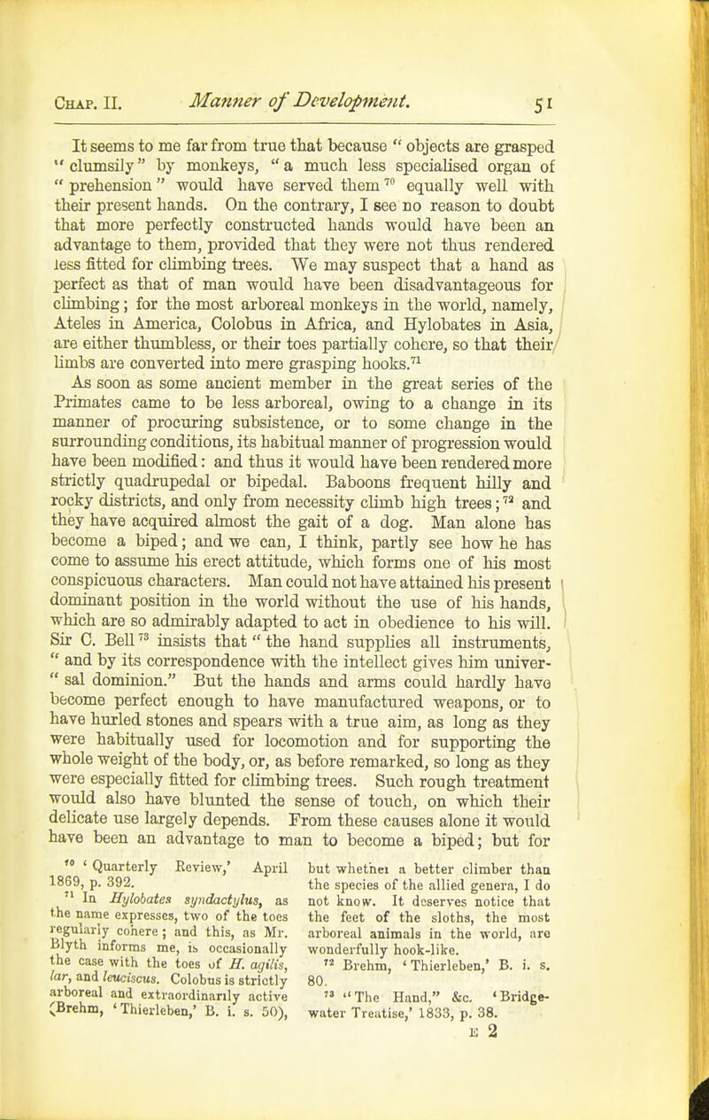 It seems to me far from true that becanse  objects are grasped clumsily by monkeys, a much less specialised organ of  prehension would have served them equally well with their present hands. On the contrary, I see no reason to doubt that more perfectly constructed hands would have been an advantage to them, provided that they were not thus rendered less fitted for climbing trees. We may suspect that a hand as I)erfect as that of man would have been disadvantageous for climbing; for the most arboreal monkeys in the world, namely, Ateles in America, Colobus in Africa, and Hylobates in Asia, are either thumbless, or their toes partially cohere, so that their Umbs are converted into mere grasping hooks.''^ As soon as some ancient member in the great series of the Primates came to be less arboreal, owing to a change in its manner of procuring subsistence, or to some change in the surrounding conditions, its habitual manner of progression would have been modified: and thus it would have been rendered more sti-ictly quadrupedal or bipedal. Baboons frequent hilly and rocky districts, and only from necessity climb high trees; and they have acquired almost the gait of a dog. Man alone has become a biped; and we can, I think, partly see how he has come to assume his erect attitude, which forms one of his most conspicuous characters. Man could not have attained his present \ dominant position in the world without the use of his hands, \ which are so admirably adapted to act in obedience to his will. I Sir C. Bell insists that  the hand supplies all instruments^  and by its correspondence with the intellect gives him -univer-  sal dominion. But the hands and arms could hardly have become perfect enough to have manufactured weapons, or to have hurled stones and spears with a true aim, as long as they were habitually used for locomotion and for supporting the whole weight of the body, or, as before remarked, so long as they were especially fitted for climbing trees. Such rough treatment would also have blunted the sense of touch, on which their delicate use largely depends. Trom these causes alone it would have been an advantage to man to become a biped; but for  ' Quarterly Review,' April but whet'nei a better climber than 1869, p. 392. the species of the allied genera, I do  In Hylobates syndactylus, as not know. It deserves notice that the name expresses, two of the toes the feet of the sloths, the most uP'k-^ cohere; and this, as Mr. arboreal animals in the world, are Blyth informs me, is occasionally wonderfully hook-like, the case with the toes of H. agilis,  Brehm, ' Thierleben,' B. i. s. lar, and leuciscus. Colobus is strictly 80, arboreal and extraordinarily active  The Hand, &c. 'Bridge- ^Brehm, ' Thierleben,' B. i. s. 50), water Treatise,' 1833, p. 38. E 2